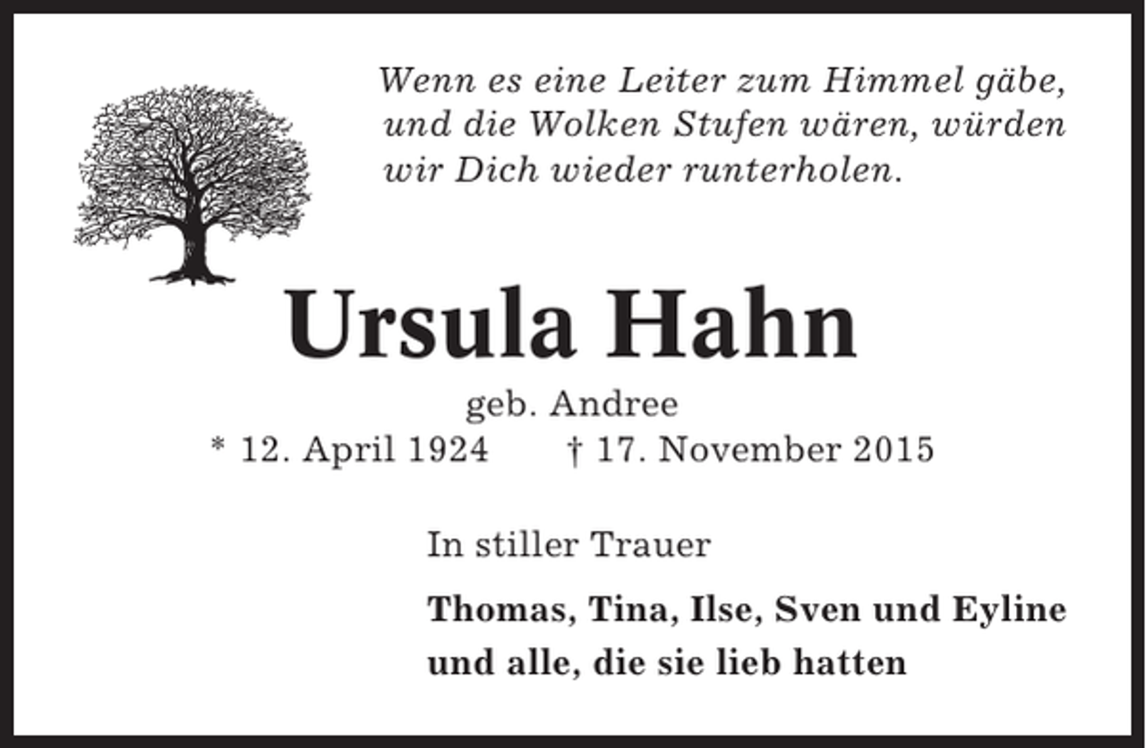 <p>Wenn es eine Leiter zum Himmel gäbe,<br />und die Wolken Stufen wären, würden<br />wir Dich wieder runterholen.</p><p>Ursula Hahn<br />geb. Andree<br />* 12. April 1924<br />† 17. November 2015<br />In stiller Trauer<br />Thomas, Tina, Ilse, Sven und Eyline<br />und alle, die sie lieb hatten</p>