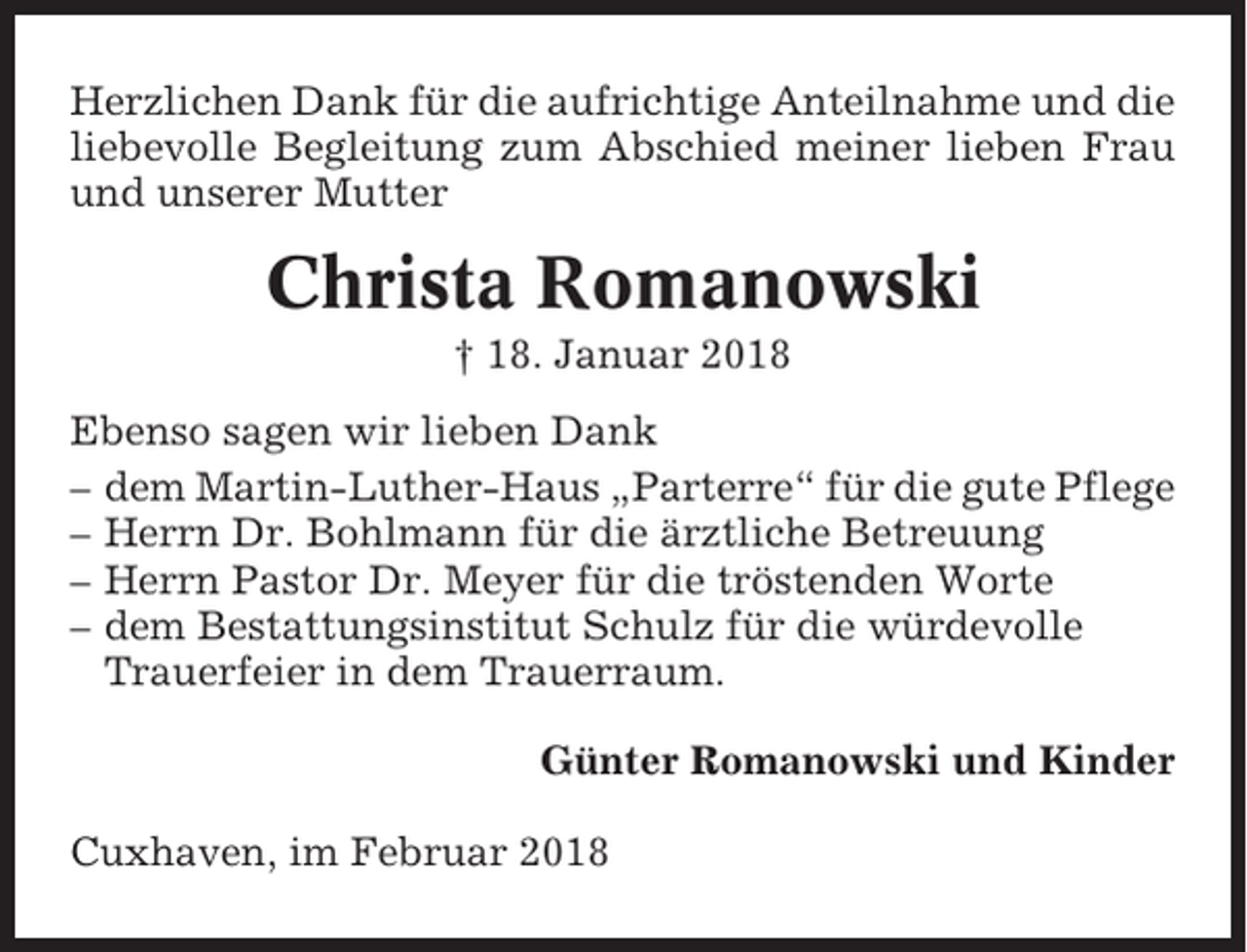 <p>Herzlichen Dank für die aufrichtige Anteilnahme und die<br />liebevolle Begleitung zum Abschied meiner lieben Frau<br />und unserer Mutter</p><p>Christa Romanowski<br />† 18. Januar 2018<br />Ebenso sagen wir lieben Dank<br />– dem Martin-Luther-Haus „Parterre“ für die gute Pflege<br />– Herrn Dr. Bohlmann für die ärztliche Betreuung<br />– Herrn Pastor Dr. Meyer für die tröstenden Worte<br />– dem Bestattungsinstitut Schulz für die würdevolle<br />Trauerfeier in dem Trauerraum.<br />Günter Romanowski und Kinder<br />Cuxhaven, im Februar 2018</p>
