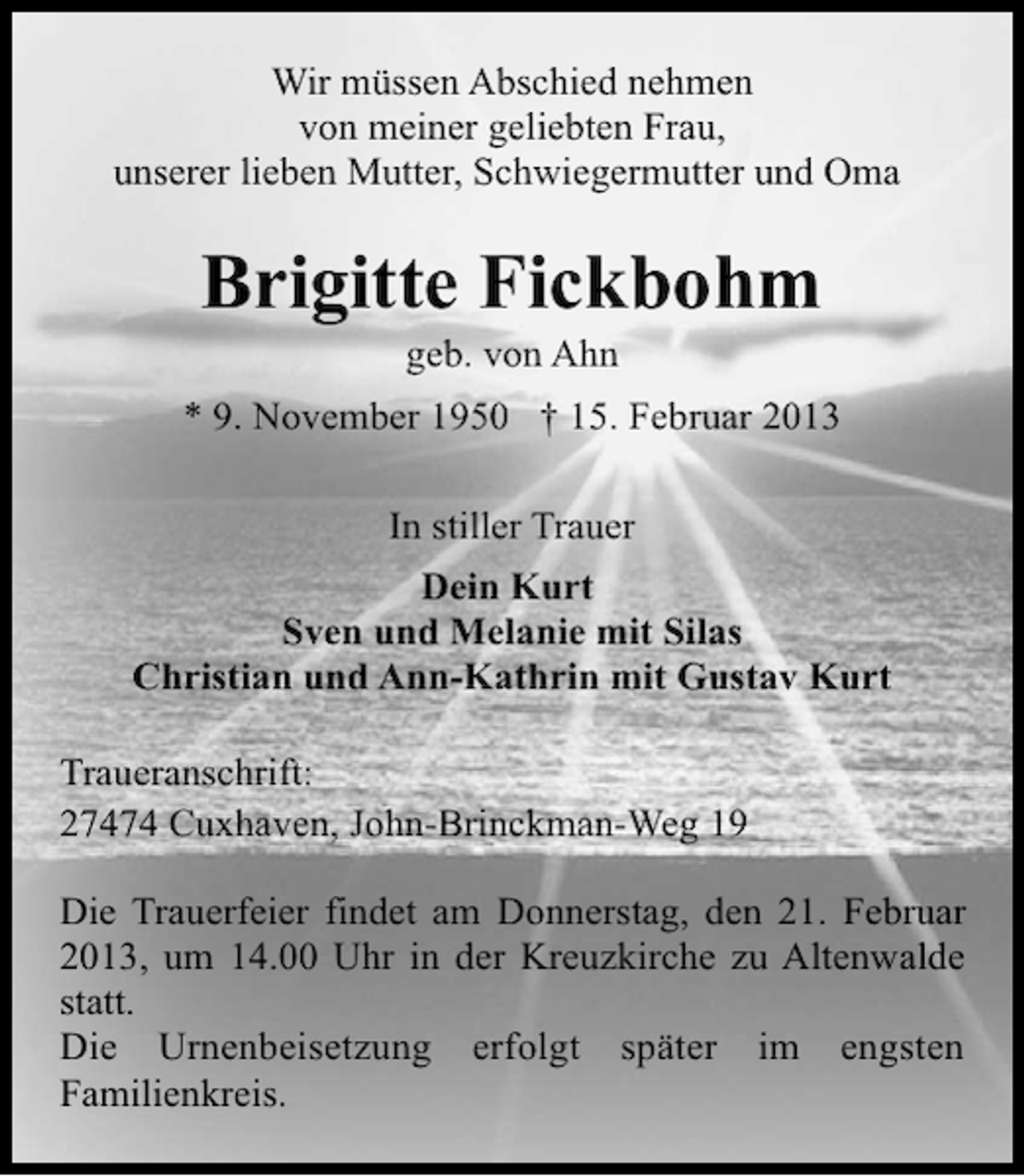 <p>Wir müssen Abschied nehmen<br />von meiner geliebten Frau,<br />unserer lieben Mutter, Schwiegermutter und Oma</p><p>Brigitte Fickbohm<br />geb. von Ahn</p><p>* 9. November 1950 † 15. Februar 2013<br />In stiller Trauer<br />Dein Kurt<br />Sven und Melanie mit Silas<br />Christian und Ann-Kathrin mit Gustav Kurt<br />Traueranschrift:<br />27474 Cuxhaven, John-Brinckman-Weg 19<br />Die Trauerfeier findet am Donnerstag, den 21. Februar<br />2013, um 14.00 Uhr in der Kreuzkirche zu Altenwalde<br />statt.<br />Die Urnenbeisetzung erfolgt später im engsten<br />Familienkreis.</p>