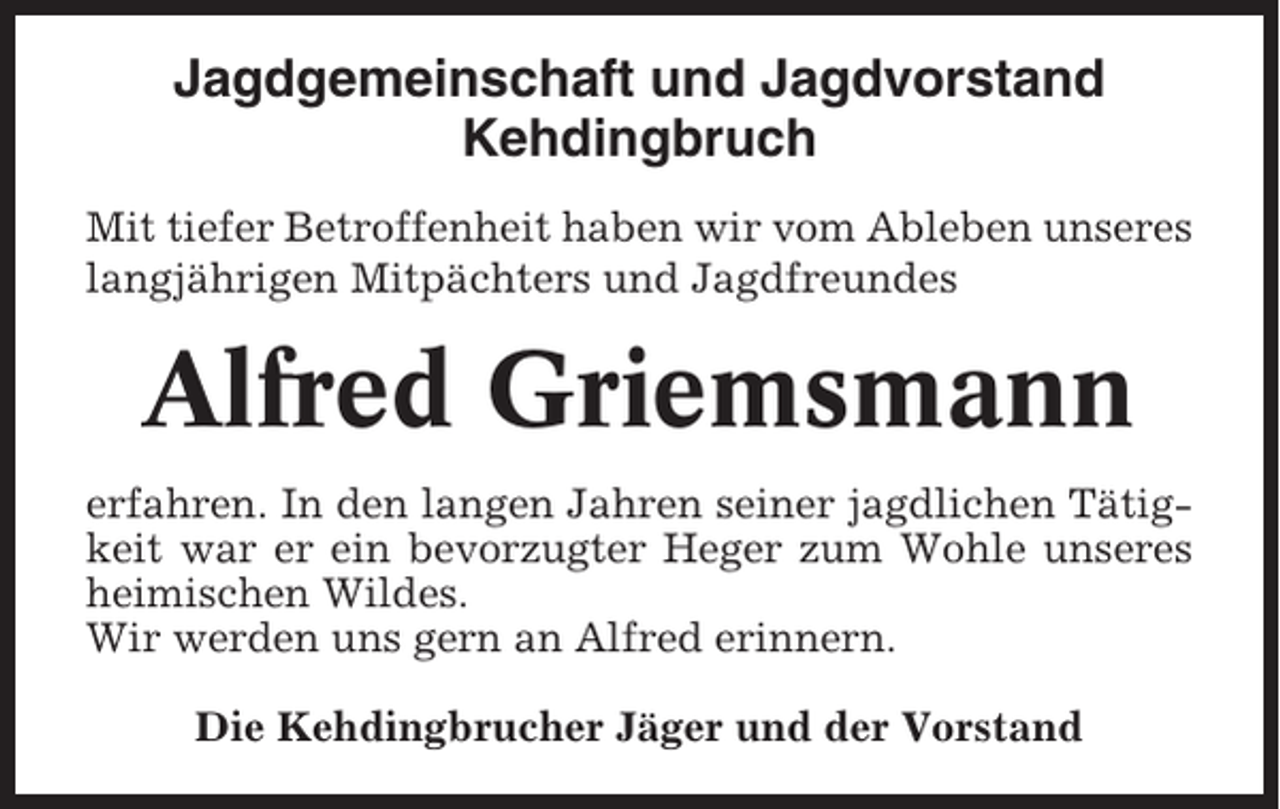 <p>Jagdgemeinschaft und Jagdvorstand<br />Kehdingbruch<br />Mit tiefer Betroffenheit haben wir vom Ableben unseres<br />langjährigen Mitpächters und Jagdfreundes</p><p>Alfred Griemsmann<br />erfahren. In den langen Jahren seiner jagdlichen Tätigkeit war er ein bevorzugter Heger zum Wohle unseres<br />heimischen Wildes.<br />Wir werden uns gern an Alfred erinnern.<br />Die Kehdingbrucher Jäger und der Vorstand</p>