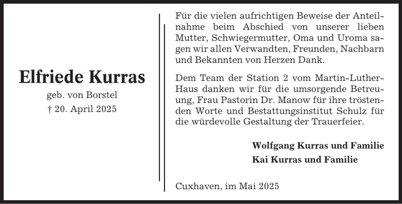 <p>Für die vielen aufrichtigen Beweise der Anteilnahme beim Abschied von unserer lieben<br />Mutter, Schwiegermutter, Oma und Uroma sagen wir allen Verwandten, Freunden, Nachbarn<br />und Bekannten von Herzen Dank.</p><p>Elfriede Kurras<br />geb. von Borstel<br />† 20. April 2025</p><p>Dem Team der Station 2 vom Martin-LutherHaus danken wir für die umsorgende Betreuung, Frau Pastorin Dr. Manow für ihre tröstenden Worte und Bestattungsinstitut Schulz für<br />die würdevolle Gestaltung der Trauerfeier.<br />Wolfgang Kurras und Familie<br />Kai Kurras und Familie<br />Cuxhaven, im Mai 2025</p>