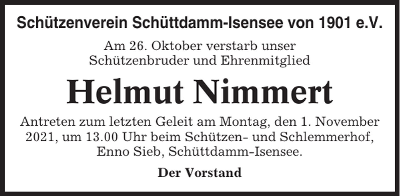 <p>Schützenverein Schüttdamm-Isensee von 1901 e.V.<br />Am 26. Oktober verstarb unser<br />Schützenbruder und Ehrenmitglied</p><p>Helmut Nimmert<br />Antreten zum letzten Geleit am Montag, den 1. November<br />2021, um 13.00 Uhr beim Schützen- und Schlemmerhof,<br />Enno Sieb, Schüttdamm-Isensee.<br />Der Vorstand</p>