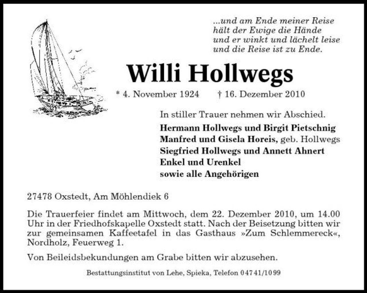 <p>...und am Ende meiner Reise hält der Ewige die Hände und er winkt und lächelt leise und die Reise ist zu Ende.</p><p>Willi Hollwegs<br />* 4. November 1924 † 16. Dezember 2010 In stiller Trauer nehmen wir Abschied. Hermann Hollwegs und Birgit Pietschnig Manfred und Gisela Horeis, geb. Hollwegs Siegfried Hollwegs und Annett Ahnert Enkel und Urenkel sowie alle Angehörigen 27478 Oxstedt, Am Möhlendiek 6 Die Trauerfeier findet am Mittwoch, dem 22. Dezember 2010, um 14.00 Uhr in der Friedhofskapelle Oxstedt statt. Nach der Beisetzung bitten wir zur gemeinsamen Kaffeetafel in das Gasthaus »Zum Schlemmereck«, Nordholz, Feuerweg 1. Von Beileidsbekundungen am Grabe bitten wir abzusehen.<br />Bestattungsinstitut von Lehe, Spieka, Telefon 0 47 41/10 99</p>