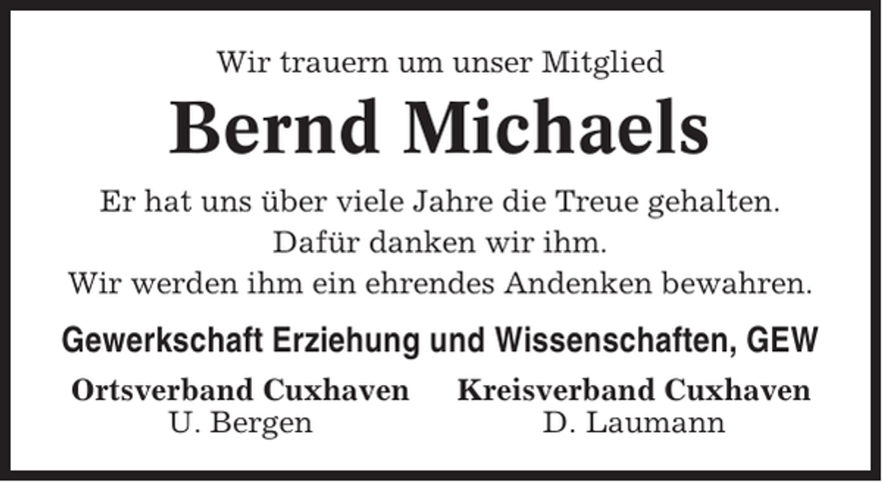 <p>Wir trauern um unser Mitglied</p><p>Bernd Michaels<br />Er hat uns über viele Jahre die Treue gehalten.<br />Dafür danken wir ihm.<br />Wir werden ihm ein ehrendes Andenken bewahren.</p><p>Gewerkschaft Erziehung und Wissenschaften, GEW<br />Ortsverband Cuxhaven<br />U. Bergen</p><p>Kreisverband Cuxhaven<br />D. Laumann</p>