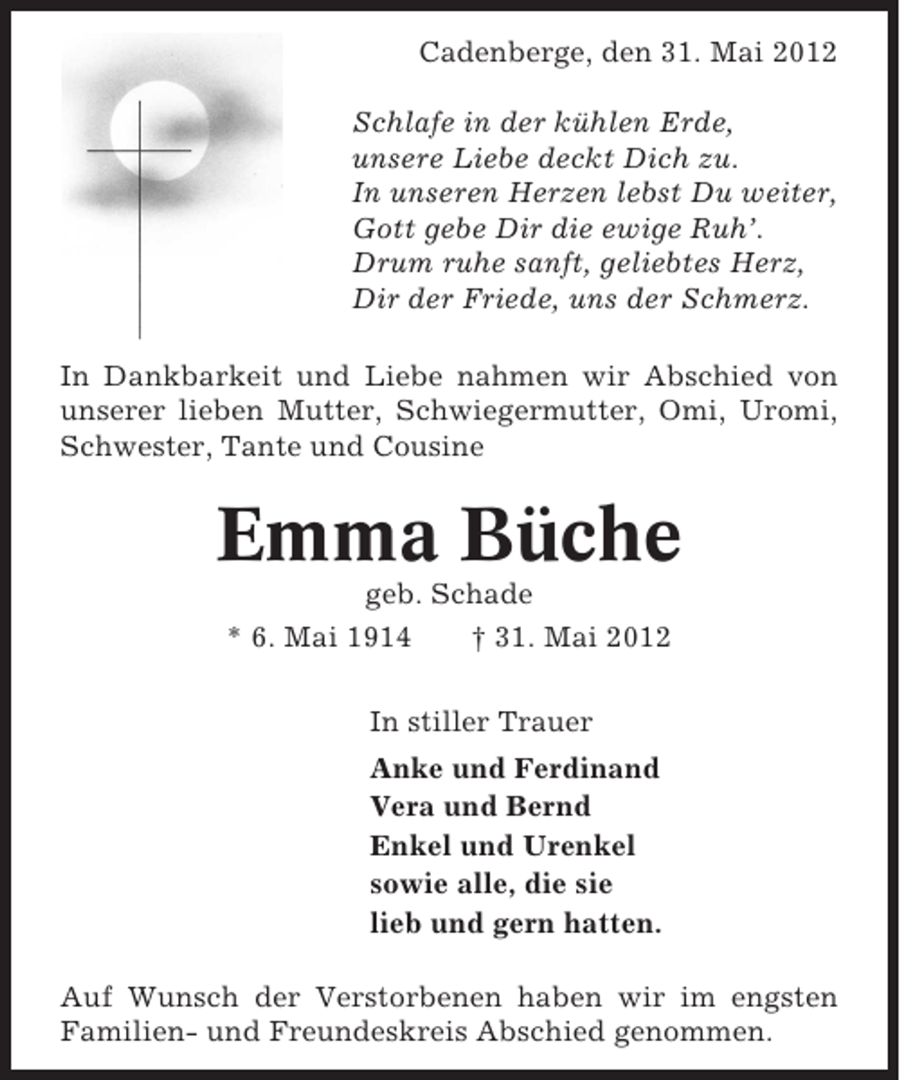 <p>Cadenberge, den 31. Mai 2012<br />Schlafe in der kühlen Erde,<br />unsere Liebe deckt Dich zu.<br />In unseren Herzen lebst Du weiter,<br />Gott gebe Dir die ewige Ruh’.<br />Drum ruhe sanft, geliebtes Herz,<br />Dir der Friede, uns der Schmerz.<br />In Dankbarkeit und Liebe nahmen wir Abschied von<br />unserer lieben Mutter, Schwiegermutter, Omi, Uromi,<br />Schwester, Tante und Cousine</p><p>Emma Büche<br />geb. Schade<br />* 6. Mai 1914<br />† 31. Mai 2012<br />In stiller Trauer<br />Anke und Ferdinand<br />Vera und Bernd<br />Enkel und Urenkel<br />sowie alle, die sie<br />lieb und gern hatten.<br />Auf Wunsch der Verstorbenen haben wir im engsten<br />Familien- und Freundeskreis Abschied genommen.</p>