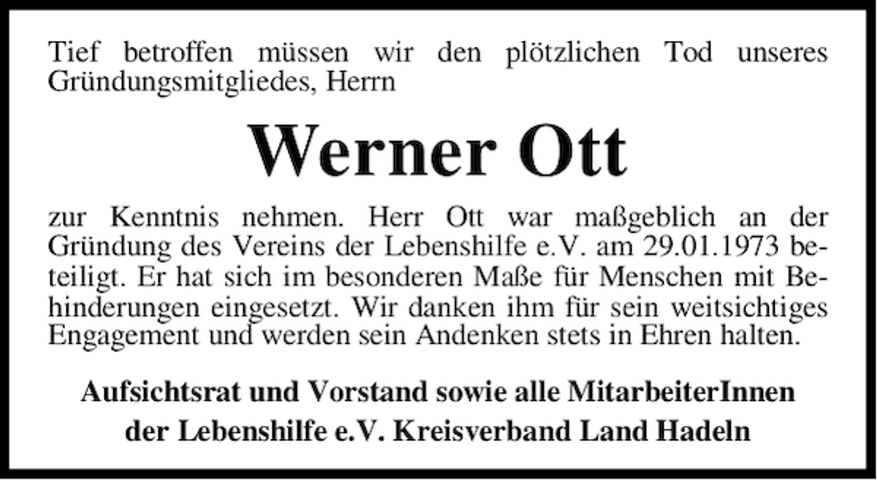 <p>Tief betroffen müssen wir den plötzlichen Tod unseres<br />Gründungsmitgliedes, Herrn</p><p>Werner Ott</p><p>zur Kenntnis nehmen. Herr Ott war maßgeblich an der<br />Gründung des Vereins der Lebenshilfe e.V. am 29.01.1973 beteiligt. Er hat sich im besonderen Maße für Menschen mit Behinderungen eingesetzt. Wir danken ihm für sein weitsichtiges<br />Engagement und werden sein Andenken stets in Ehren halten.<br />Aufsichtsrat und Vorstand sowie alle MitarbeiterInnen<br />der Lebenshilfe e.V. Kreisverband Land Hadeln</p>