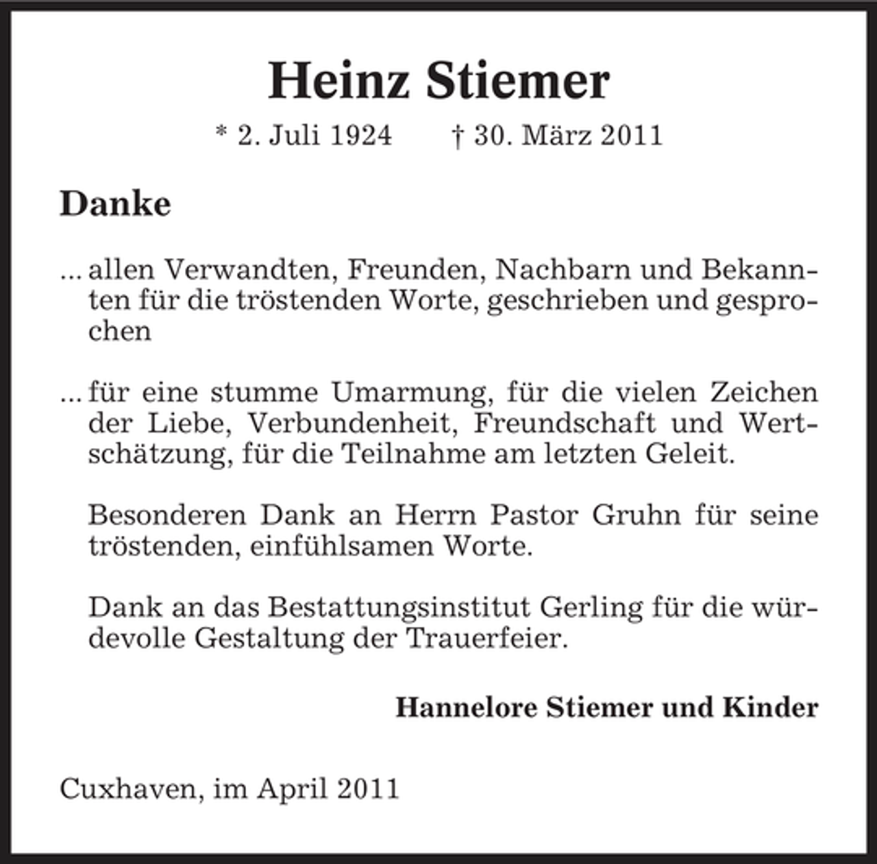 <p>Heinz Stiemer<br />* 2. Juli 1924 † 30. März 2011</p><p>Danke<br />... allen Verwandten, Freunden, Nachbarn und Bekannten für die tröstenden Worte, geschrieben und gesprochen ... für eine stumme Umarmung, für die vielen Zeichen der Liebe, Verbundenheit, Freundschaft und Wertschätzung, für die Teilnahme am letzten Geleit. Besonderen Dank an Herrn Pastor Gruhn für seine tröstenden, einfühlsamen Worte. Dank an das Bestattungsinstitut Gerling für die würdevolle Gestaltung der Trauerfeier. Hannelore Stiemer und Kinder Cuxhaven, im April 2011</p>