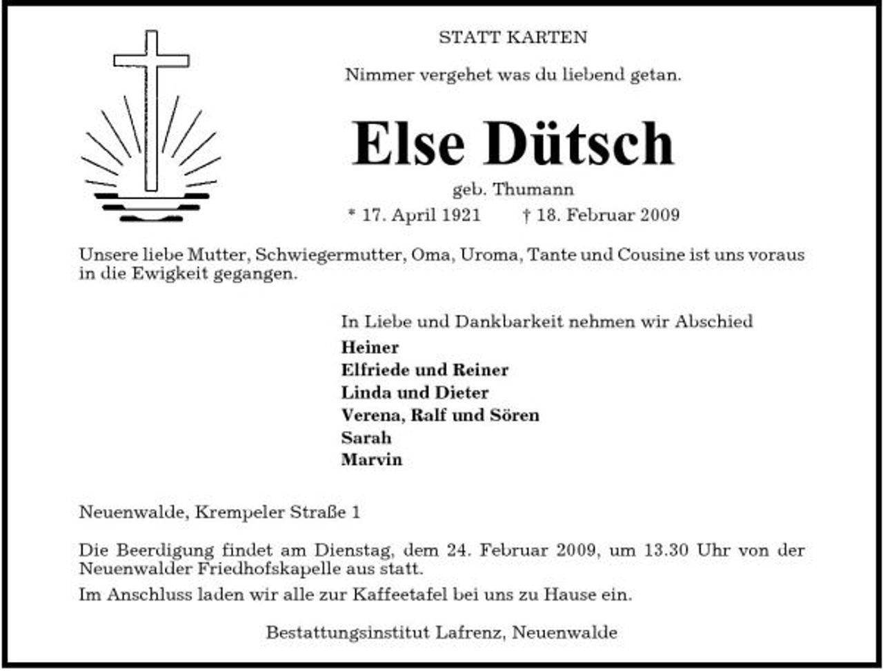<p>STATT KARTEN Nimmer vergehet was du liebend getan.</p><p>Else Dütsch<br />geb. Thumann * 17. April 1921 † 18. Februar 2009 Unsere liebe Mutter, Schwiegermutter, Oma, Uroma, Tante und Cousine ist uns voraus in die Ewigkeit gegangen. In Liebe und Dankbarkeit nehmen wir Abschied Heiner Elfriede und Reiner Linda und Dieter Verena, Ralf und Sören Sarah Marvin Neuenwalde, Krempeler Straße 1 Die Beerdigung findet am Dienstag, dem 24. Februar 2009, um 13.30 Uhr von der Neuenwalder Friedhofskapelle aus statt. Im Anschluss laden wir alle zur Kaffeetafel bei uns zu Hause ein. Bestattungsinstitut Lafrenz, Neuenwalde</p>