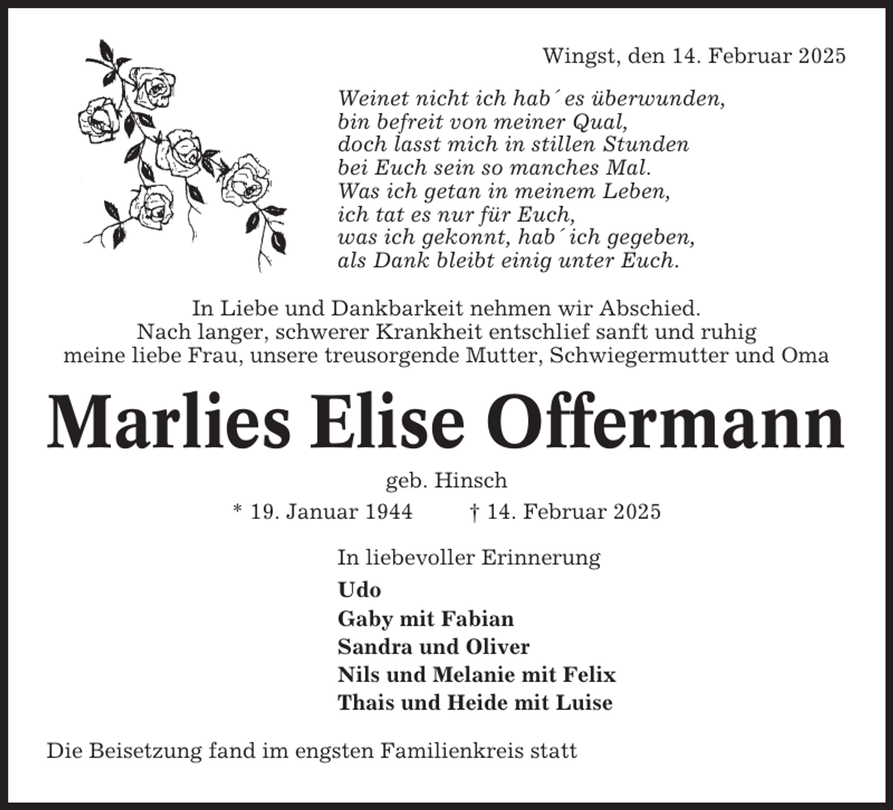 <p>Wingst, den 14. Februar 2025<br />Weinet nicht ich hab´ es überwunden,<br />bin befreit von meiner Qual,<br />doch lasst mich in stillen Stunden<br />bei Euch sein so manches Mal.<br />Was ich getan in meinem Leben,<br />ich tat es nur für Euch,<br />was ich gekonnt, hab´ ich gegeben,<br />als Dank bleibt einig unter Euch.<br />In Liebe und Dankbarkeit nehmen wir Abschied.<br />Nach langer, schwerer Krankheit entschlief sanft und ruhig<br />meine liebe Frau, unsere treusorgende Mutter, Schwiegermutter und Oma</p><p>Marlies Elise Offermann<br />geb. Hinsch<br />* 19. Januar 1944<br />† 14. Februar 2025<br />In liebevoller Erinnerung<br />Udo<br />Gaby mit Fabian<br />Sandra und Oliver<br />Nils und Melanie mit Felix<br />Thais und Heide mit Luise<br />Die Beisetzung fand im engsten Familienkreis statt</p>