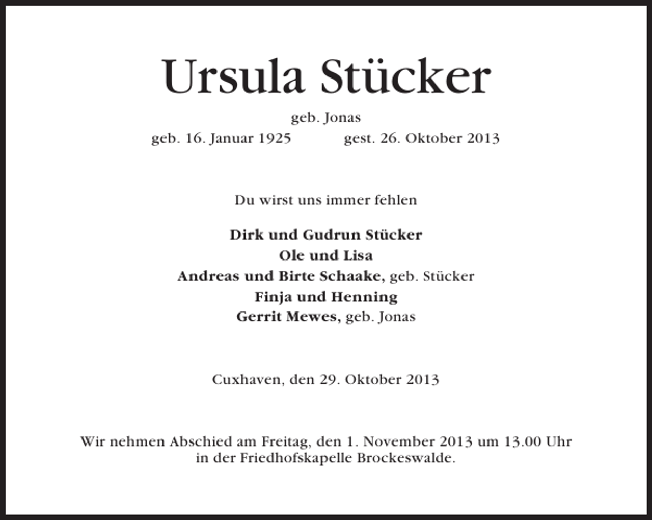 <p>Ursula Stücker<br />geb. Jonas<br />geb. 16. Januar 1925<br />gest. 26. Oktober 2013</p><p>Du wirst uns immer fehlen<br />Dirk und Gudrun Stücker<br />Ole und Lisa<br />Andreas und Birte Schaake, geb. Stücker<br />Finja und Henning<br />Gerrit Mewes, geb. Jonas</p><p>Cuxhaven, den 29. Oktober 2013</p><p>Wir nehmen Abschied am Freitag, den 1. November 2013 um 13.00 Uhr<br />in der Friedhofskapelle Brockeswalde.</p>
