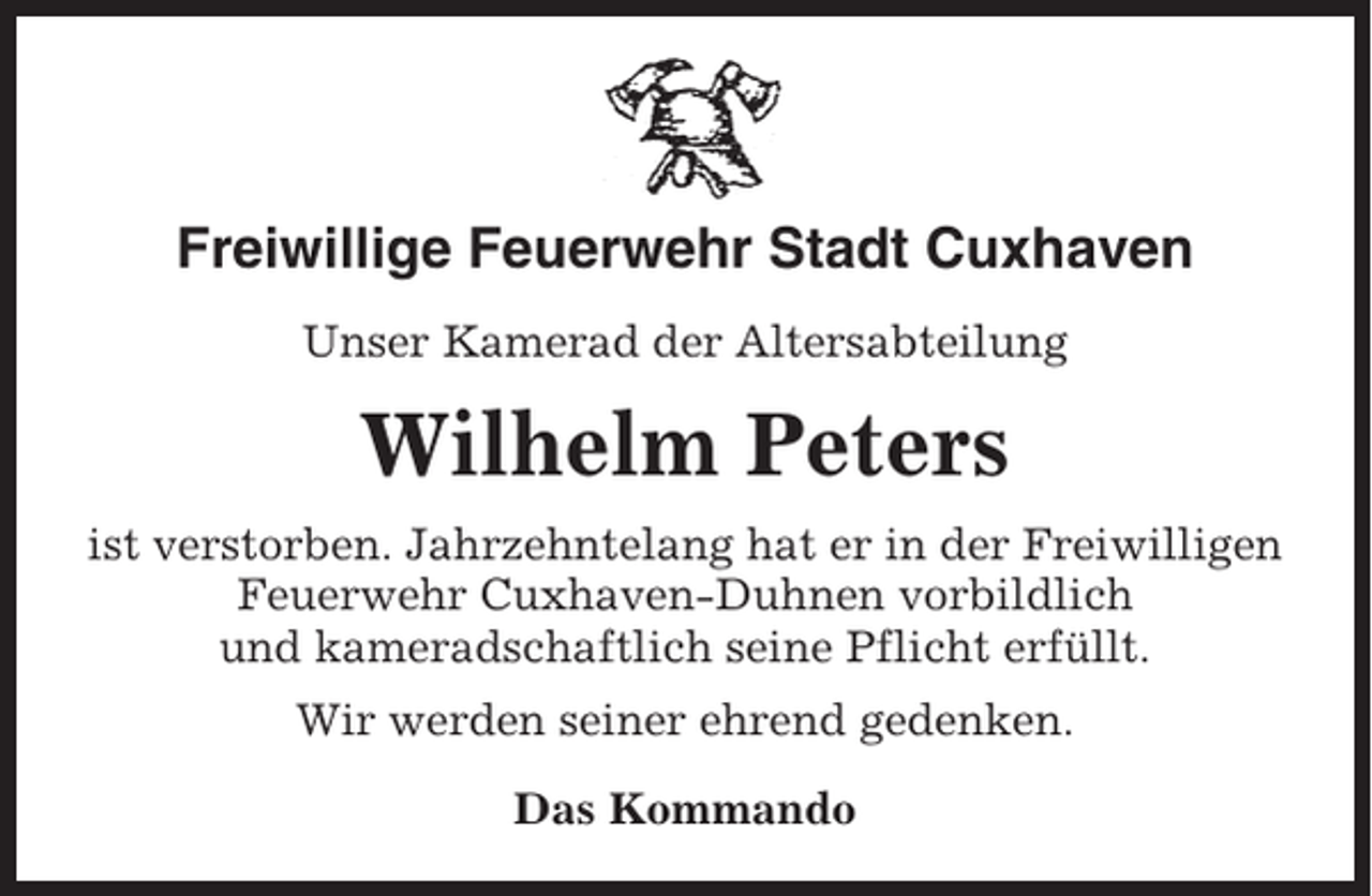 <p>Freiwillige Feuerwehr Stadt Cuxhaven<br />Unser Kamerad der Altersabteilung</p><p>Wilhelm Peters<br />ist verstorben. Jahrzehntelang hat er in der Freiwilligen<br />Feuerwehr Cuxhaven-Duhnen vorbildlich<br />und kameradschaftlich seine Pflicht erfüllt.<br />Wir werden seiner ehrend gedenken.<br />Das Kommando</p>