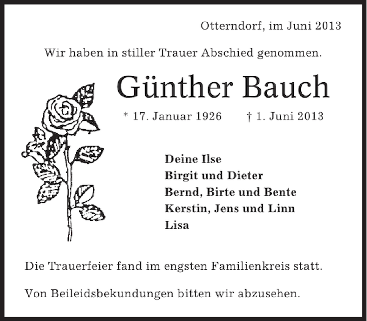 <p>Otterndorf, im Juni 2013<br />Wir haben in stiller Trauer Abschied genommen.</p><p>Günther Bauch<br />* 17. Januar 1926</p><p>† 1. Juni 2013</p><p>Deine Ilse<br />Birgit und Dieter<br />Bernd, Birte und Bente<br />Kerstin, Jens und Linn<br />Lisa<br />Die Trauerfeier fand im engsten Familienkreis statt.<br />Von Beileidsbekundungen bitten wir abzusehen.</p>
