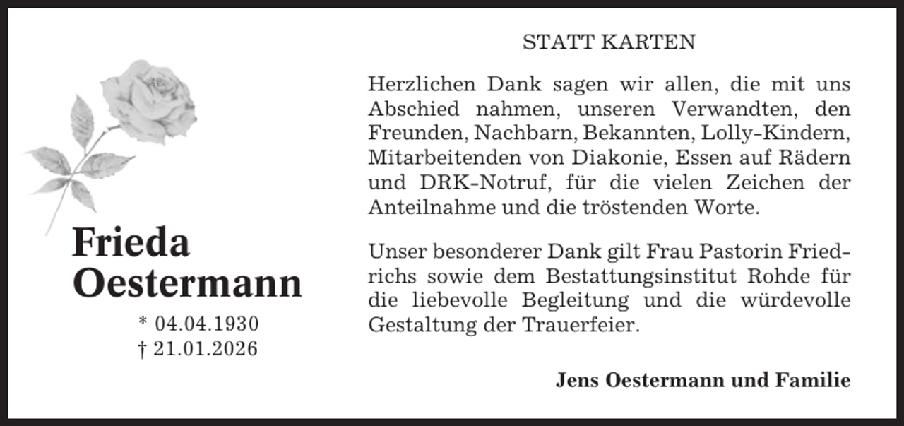<p>STATT KARTEN<br />Herzlichen Dank sagen wir allen, die mit uns<br />Abschied nahmen, unseren Verwandten, den<br />Freunden, Nachbarn, Bekannten, Lolly-Kindern,<br />Mitarbeitenden von Diakonie, Essen auf Rädern<br />und DRK-Notruf, für die vielen Zeichen der<br />Anteilnahme und die tröstenden Worte.</p><p>Frieda<br />Oestermann<br />* 04.04.1930<br />† 21.01.2026</p><p>Unser besonderer Dank gilt Frau Pastorin Friedrichs sowie dem Bestattungsinstitut Rohde für<br />die liebevolle Begleitung und die würdevolle<br />Gestaltung der Trauerfeier.<br />Jens Oestermann und Familie</p>