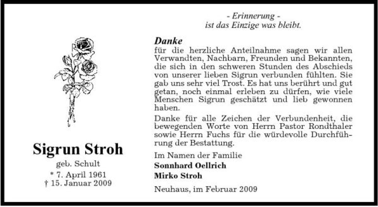 <p>- Erinnerung ist das Einzige was bleibt.</p><p>Danke<br />für die herzliche Anteilnahme sagen wir allen Verwandten, Nachbarn, Freunden und Bekannten, die sich in den schweren Stunden des Abschieds von unserer lieben Sigrun verbunden fühlten. Sie gab uns sehr viel Trost. Es hat uns berührt und gut getan, noch einmal erleben zu dürfen, wie viele Menschen Sigrun geschätzt und lieb gewonnen haben. Danke für alle Zeichen der Verbundenheit, die bewegenden Worte von Herrn Pastor Rondthaler sowie Herrn Fuchs für die würdevolle Durchführung der Bestattung. Im Namen der Familie Sonnhard Oellrich Mirko Stroh Neuhaus, im Februar 2009</p><p>Sigrun Stroh<br />geb. Schult * 7. April 1961 † 15. Januar 2009</p>
