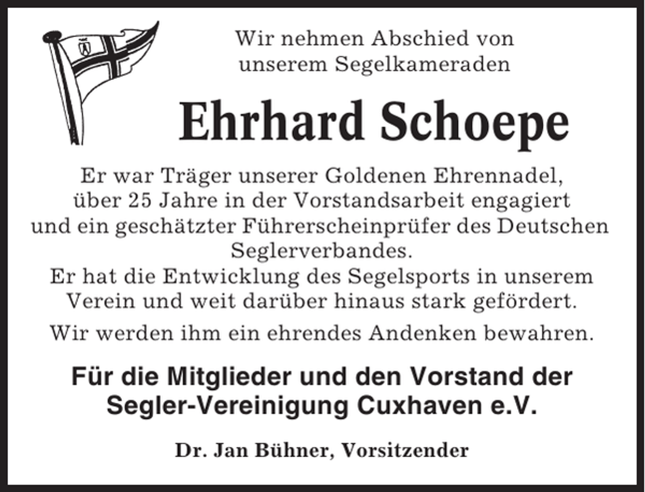 <p>Wir nehmen Abschied von<br />unserem Segelkameraden</p><p>Ehrhard Schoepe<br />Er war Träger unserer Goldenen Ehrennadel,<br />über 25 Jahre in der Vorstandsarbeit engagiert<br />und ein geschätzter Führerscheinprüfer des Deutschen<br />Seglerverbandes.<br />Er hat die Entwicklung des Segelsports in unserem<br />Verein und weit darüber hinaus stark gefördert.<br />Wir werden ihm ein ehrendes Andenken bewahren.</p><p>Für die Mitglieder und den Vorstand der<br />Segler-Vereinigung Cuxhaven e.V.<br />Dr. Jan Bühner, Vorsitzender</p>