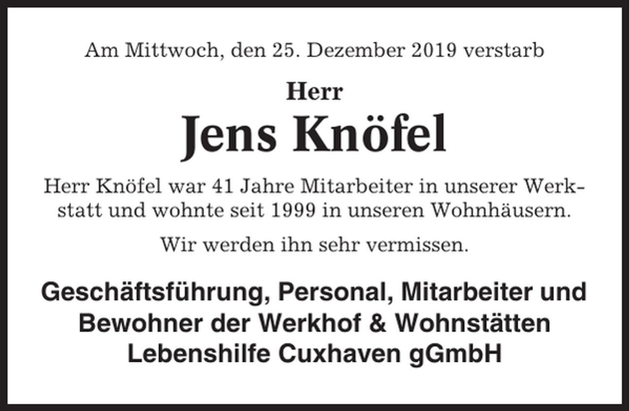 <p>Am Mittwoch, den 25. Dezember 2019 verstarb</p><p>Herr</p><p>Jens Knöfel<br />Herr Knöfel war 41 Jahre Mitarbeiter in unserer Werkstatt und wohnte seit 1999 in unseren Wohnhäusern.<br />Wir werden ihn sehr vermissen.</p><p>Geschäftsführung, Personal, Mitarbeiter und<br />Bewohner der Werkhof &amp; Wohnstätten<br />Lebenshilfe Cuxhaven gGmbH</p>
