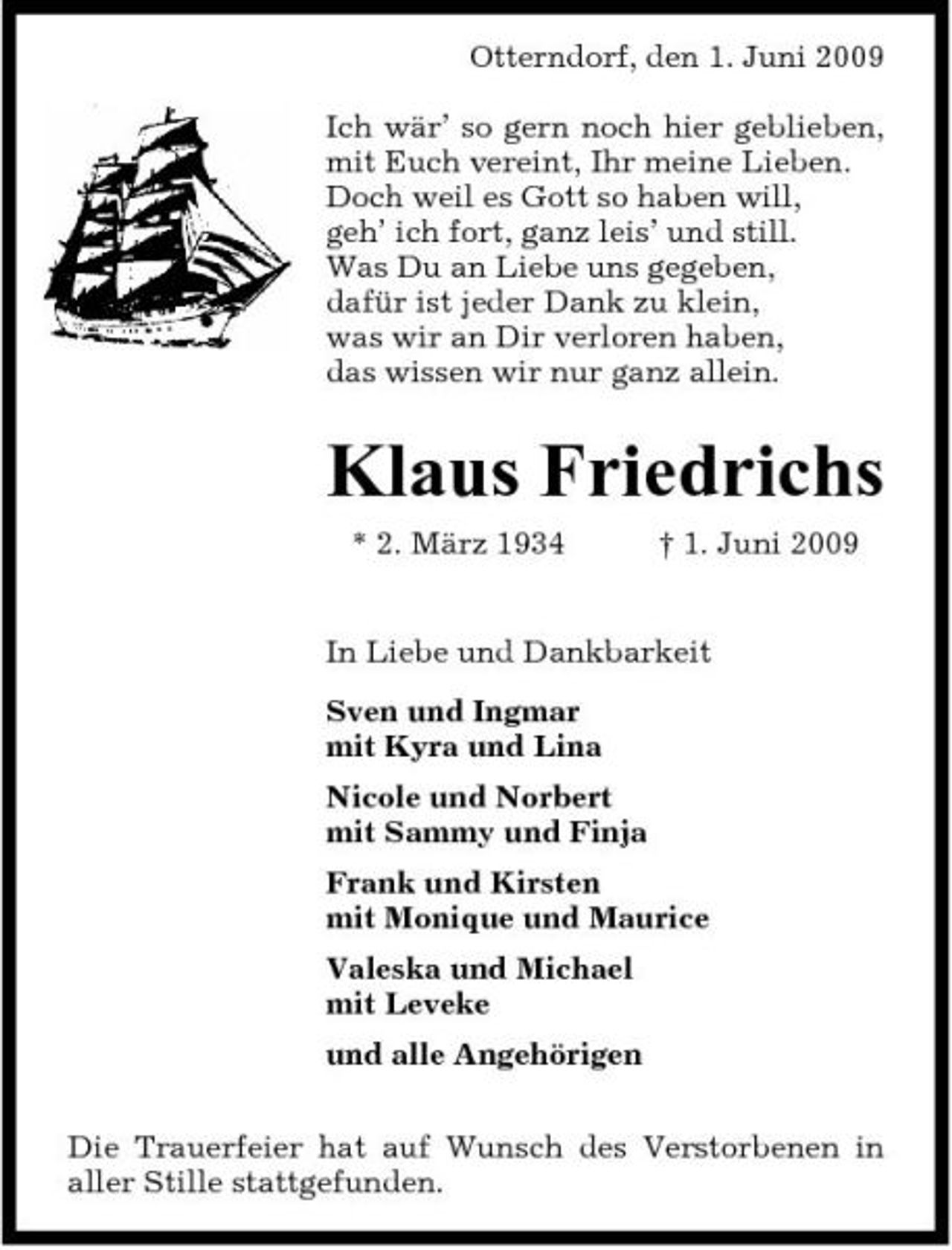 <p>Otterndorf, den 1. Juni 2009 Ich wär’ so gern noch hier geblieben, mit Euch vereint, Ihr meine Lieben. Doch weil es Gott so haben will, geh’ ich fort, ganz leis’ und still. Was Du an Liebe uns gegeben, dafür ist jeder Dank zu klein, was wir an Dir verloren haben, das wissen wir nur ganz allein.</p><p>Klaus Friedrichs<br />* 2. März 1934 † 1. Juni 2009 In Liebe und Dankbarkeit Sven und Ingmar mit Kyra und Lina Nicole und Norbert mit Sammy und Finja Frank und Kirsten mit Monique und Maurice Valeska und Michael mit Leveke und alle Angehörigen Die Trauerfeier hat auf Wunsch des Verstorbenen in aller Stille stattgefunden.</p>