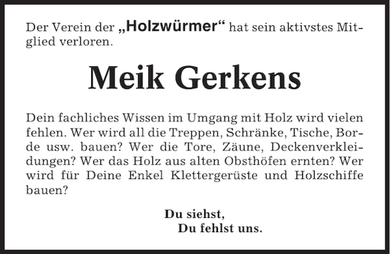 <p>Der Verein der „Holzwürmer“ hat sein aktivstes Mitglied verloren.</p><p>Meik Gerkens<br />Dein fachliches Wissen im Umgang mit Holz wird vielen<br />fehlen. Wer wird all die Treppen, Schränke, Tische, Borde usw. bauen? Wer die Tore, Zäune, Deckenverkleidungen? Wer das Holz aus alten Obsthöfen ernten? Wer<br />wird für Deine Enkel Klettergerüste und Holzschiffe<br />bauen?<br />Du siehst,<br />Du fehlst uns.</p>