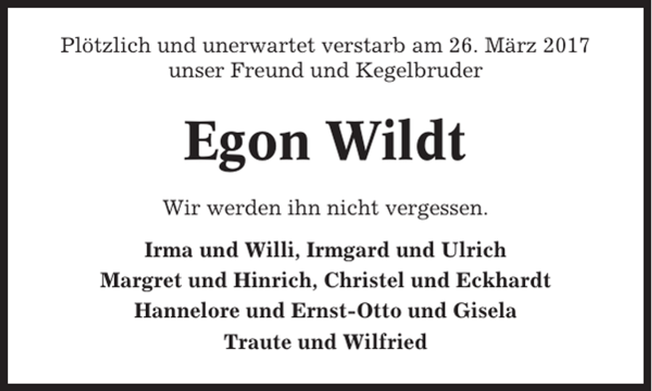 <p>Plötzlich und unerwartet verstarb am 26. März 2017<br />unser Freund und Kegelbruder</p><p>Egon Wildt<br />Wir werden ihn nicht vergessen.<br />Irma und Willi, Irmgard und Ulrich<br />Margret und Hinrich, Christel und Eckhardt<br />Hannelore und Ernst-Otto und Gisela<br />Traute und Wilfried</p>