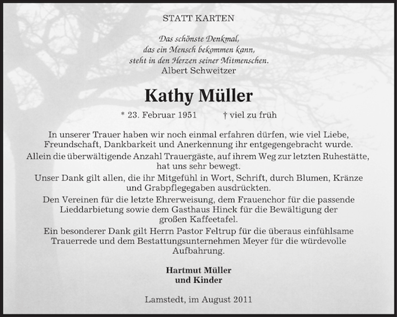 <p>STATT KARTEN</p><p>Das schönste Denkmal,<br />das ein Mensch bekommen kann,<br />steht in den Herzen seiner Mitmenschen.<br />Albert Schweitzer</p><p>Kathy Müller<br />* 23. Februar 1951</p><p>† viel zu früh</p><p>In unserer Trauer haben wir noch einmal erfahren dürfen, wie viel Liebe,<br />Freundschaft, Dankbarkeit und Anerkennung ihr entgegengebracht wurde.<br />Allein die überwältigende Anzahl Trauergäste, auf ihrem Weg zur letzten Ruhestätte,<br />hat uns sehr bewegt.<br />Unser Dank gilt allen, die ihr Mitgefühl in Wort, Schrift, durch Blumen, Kränze<br />und Grabpflegegaben ausdrückten.<br />Den Vereinen für die letzte Ehrerweisung, dem Frauenchor für die passende<br />Lieddarbietung sowie dem Gasthaus Hinck für die Bewältigung der<br />großen Kaffeetafel.<br />Ein besonderer Dank gilt Herrn Pastor Feltrup für die überaus einfühlsame<br />Trauerrede und dem Bestattungsunternehmen Meyer für die würdevolle<br />Aufbahrung.<br />Hartmut Müller<br />und Kinder<br />Lamstedt, im August 2011</p>