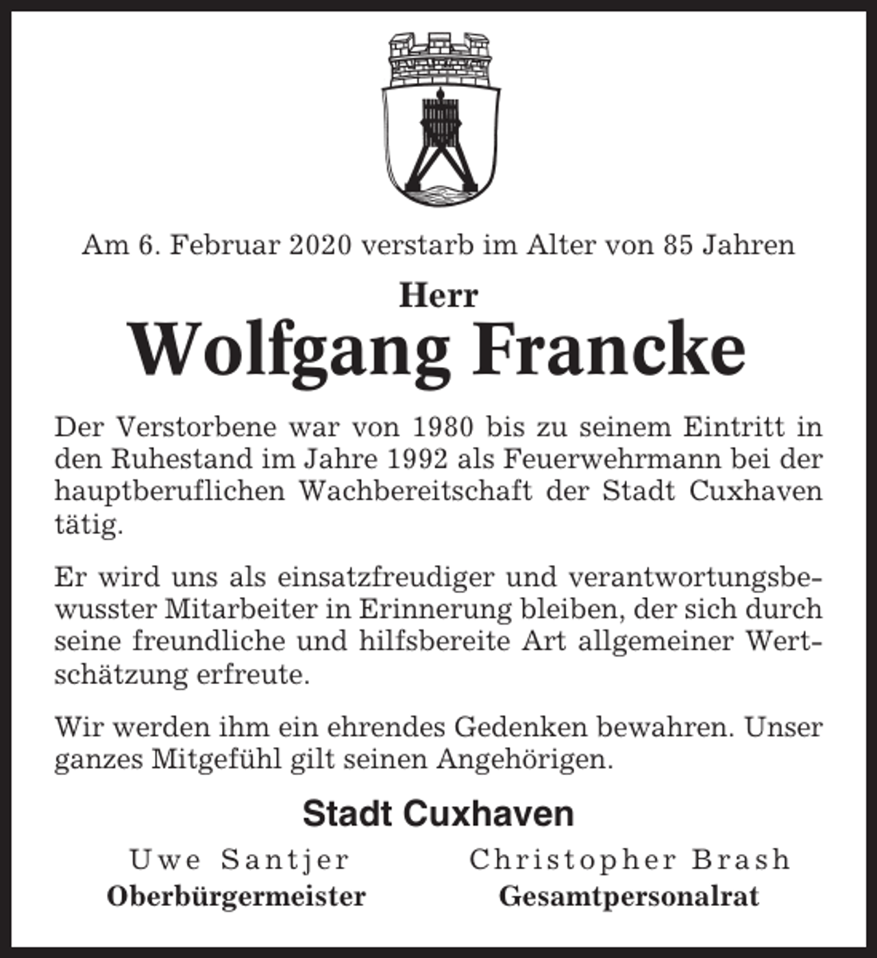 <p>Am 6. Februar 2020 verstarb im Alter von 85 Jahren</p><p>Herr</p><p>Wolfgang Francke<br />Der Verstorbene war von 1980 bis zu seinem Eintritt in<br />den Ruhestand im Jahre 1992 als Feuerwehrmann bei der<br />hauptberuflichen Wachbereitschaft der Stadt Cuxhaven<br />tätig.<br />Er wird uns als einsatzfreudiger und verantwortungsbewusster Mitarbeiter in Erinnerung bleiben, der sich durch<br />seine freundliche und hilfsbereite Art allgemeiner Wertschätzung erfreute.<br />Wir werden ihm ein ehrendes Gedenken bewahren. Unser<br />ganzes Mitgefühl gilt seinen Angehörigen.</p><p>Stadt Cuxhaven<br />Uwe Santjer<br />Oberbürgermeister</p><p>Christopher Brash<br />Gesamtpersonalrat</p>
