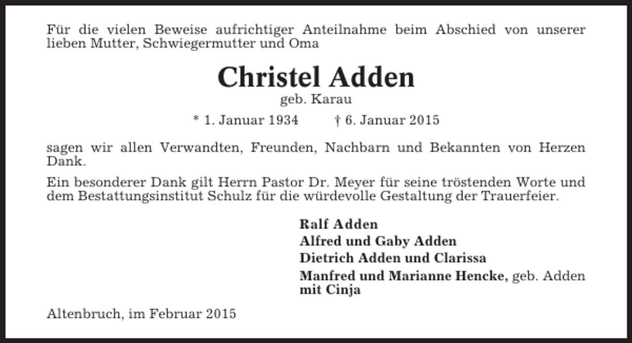 <p>Für die vielen Beweise aufrichtiger Anteilnahme beim Abschied von unserer<br />lieben Mutter, Schwiegermutter und Oma</p><p>Christel Adden<br />geb. Karau<br />* 1. Januar 1934<br />† 6. Januar 2015<br />sagen wir allen Verwandten, Freunden, Nachbarn und Bekannten von Herzen<br />Dank.<br />Ein besonderer Dank gilt Herrn Pastor Dr. Meyer für seine tröstenden Worte und<br />dem Bestattungsinstitut Schulz für die würdevolle Gestaltung der Trauerfeier.</p><p>Ralf Adden<br />Alfred und Gaby Adden<br />Dietrich Adden und Clarissa<br />Manfred und Marianne Hencke, geb. Adden<br />mit Cinja<br />Altenbruch, im Februar 2015</p>