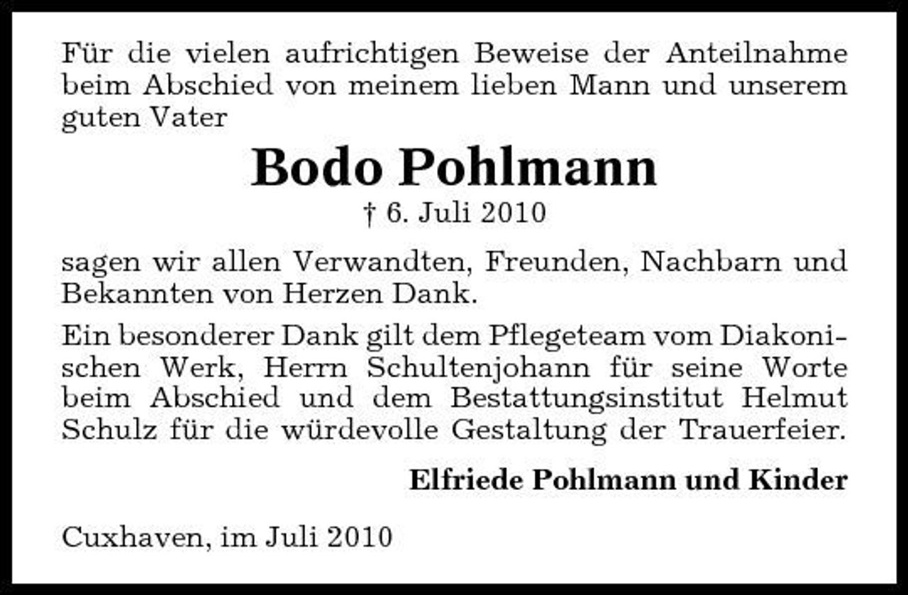 <p>Für die vielen aufrichtigen Beweise der Anteilnahme beim Abschied von meinem lieben Mann und unserem guten Vater</p><p>Bodo Pohlmann<br />† 6. Juli 2010 sagen wir allen Verwandten, Freunden, Nachbarn und Bekannten von Herzen Dank. Ein besonderer Dank gilt dem Pflegeteam vom Diakonischen Werk, Herrn Schultenjohann für seine Worte beim Abschied und dem Bestattungsinstitut Helmut Schulz für die würdevolle Gestaltung der Trauerfeier. Elfriede Pohlmann und Kinder Cuxhaven, im Juli 2010</p>