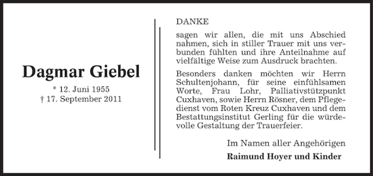 <p>DANKE</p><p>Dagmar Giebel<br />* 12. Juni 1955<br />† 17. September 2011</p><p>sagen wir allen, die mit uns Abschied<br />nahmen, sich in stiller Trauer mit uns verbunden fühlten und ihre Anteilnahme auf<br />vielfältige Weise zum Ausdruck brachten.<br />Besonders danken möchten wir Herrn<br />Schultenjohann, für seine einfühlsamen<br />Worte, Frau Lohr, Palliativstützpunkt<br />Cuxhaven, sowie Herrn Rösner, dem Pflegedienst vom Roten Kreuz Cuxhaven und dem<br />Bestattungsinstitut Gerling für die würdevolle Gestaltung der Trauerfeier.</p><p>Im Namen aller Angehörigen<br />Raimund Hoyer und Kinder</p>