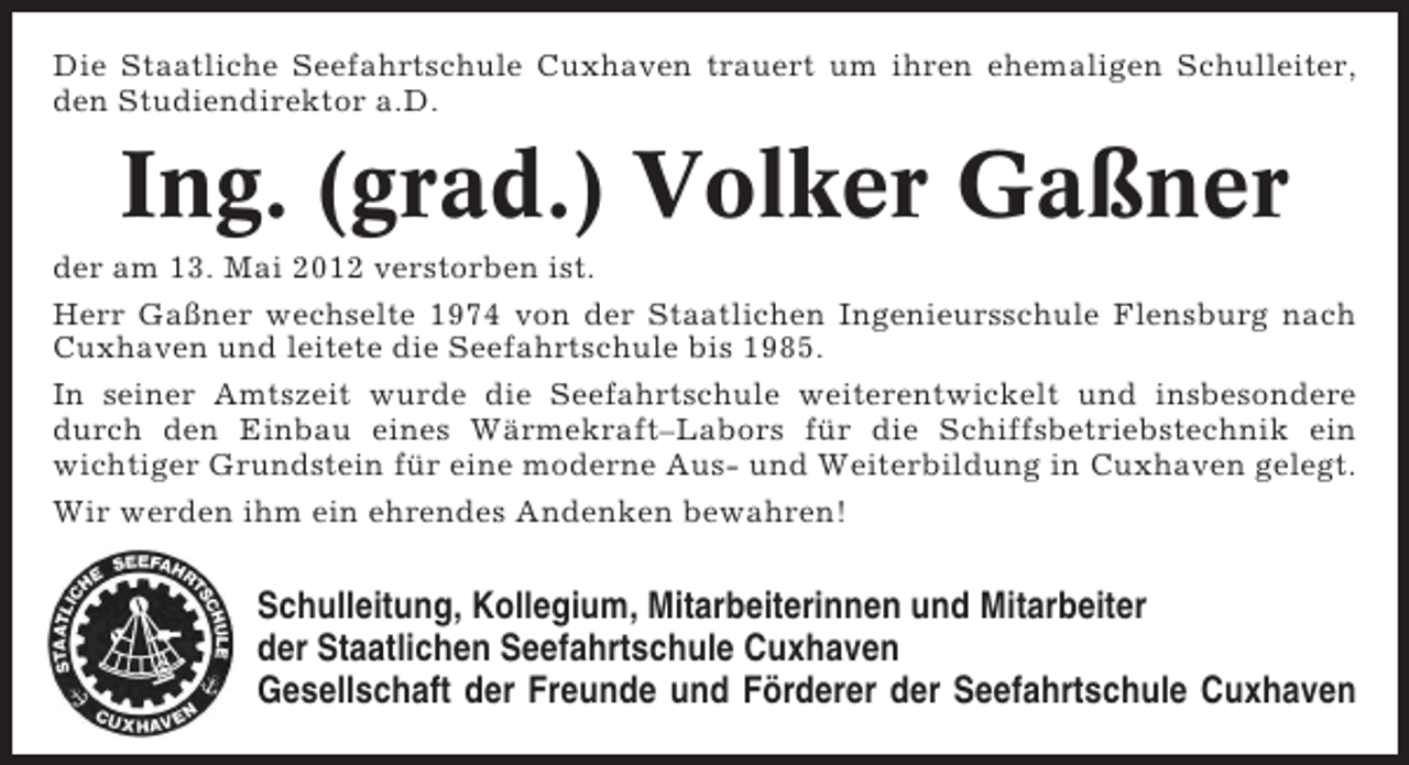 <p>Die Staatliche Seefahrtschule Cuxhaven trauert um ihren ehemaligen Schulleiter,<br />den Studiendirektor a.D.</p><p>Ing. (grad.) Volker Gaßner<br />der am 13. Mai 2012 verstorben ist.<br />Herr Gaßner wechselte 1974 von der Staatlichen Ingenieursschule Flensburg nach<br />Cuxhaven und leitete die Seefahrtschule bis 1985.<br />In seiner Amtszeit wurde die Seefahrtschule weiterentwickelt und insbesondere<br />durch den Einbau eines Wärmekraft–Labors für die Schiffsbetriebstechnik ein<br />wichtiger Grundstein für eine moderne Aus- und Weiterbildung in Cuxhaven gelegt.<br />Wir werden ihm ein ehrendes Andenken bewahren!</p><p>Schulleitung, Kollegium, Mitarbeiterinnen und Mitarbeiter<br />der Staatlichen Seefahrtschule Cuxhaven<br />Gesellschaft der Freunde und Förderer der Seefahrtschule Cuxhaven</p>