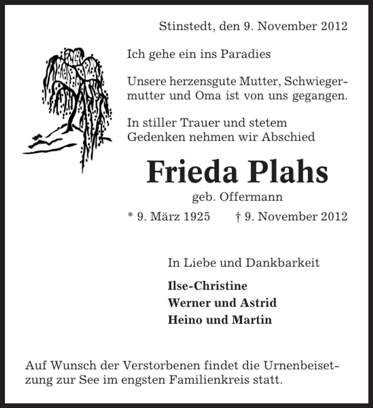 <p>Stinstedt, den 9. November 2012<br />Ich gehe ein ins Paradies<br />Unsere herzensgute Mutter, Schwiegermutter und Oma ist von uns gegangen.<br />In stiller Trauer und stetem<br />Gedenken nehmen wir Abschied</p><p>Frieda Plahs<br />geb. Offermann<br />* 9. März 1925</p><p>† 9. November 2012</p><p>In Liebe und Dankbarkeit<br />Ilse-Christine<br />Werner und Astrid<br />Heino und Martin</p><p>Auf Wunsch der Verstorbenen findet die Urnenbeisetzung zur See im engsten Familienkreis statt.</p>