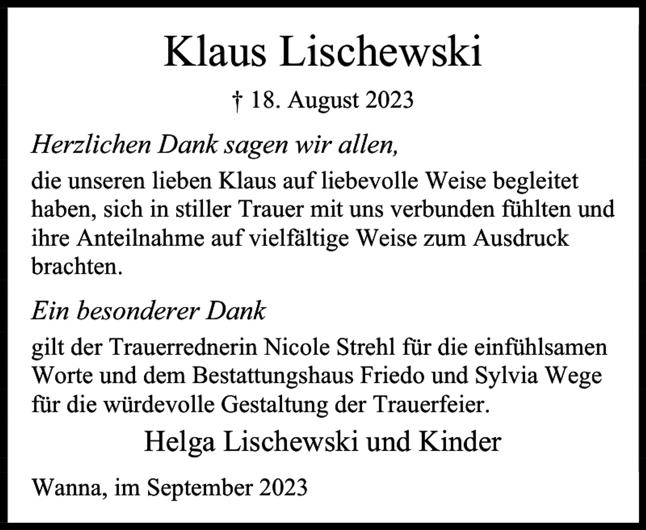 <p>Klaus Lischewski<br />† 18. August 2023</p><p>Herzlichen Dank sagen wir allen,<br />die unseren lieben Klaus auf liebevolle Weise begleitet<br />haben, sich in stiller Trauer mit uns verbunden fühlten und<br />ihre Anteilnahme auf vielfältige Weise zum Ausdruck<br />brachten.</p><p>Ein besonderer Dank<br />gilt der Trauerrednerin Nicole Strehl für die einfühlsamen<br />Worte und dem Bestattungshaus Friedo und Sylvia Wege<br />für die würdevolle Gestaltung der Trauerfeier.</p><p>Helga Lischewski und Kinder<br />Wanna, im September 2023</p>