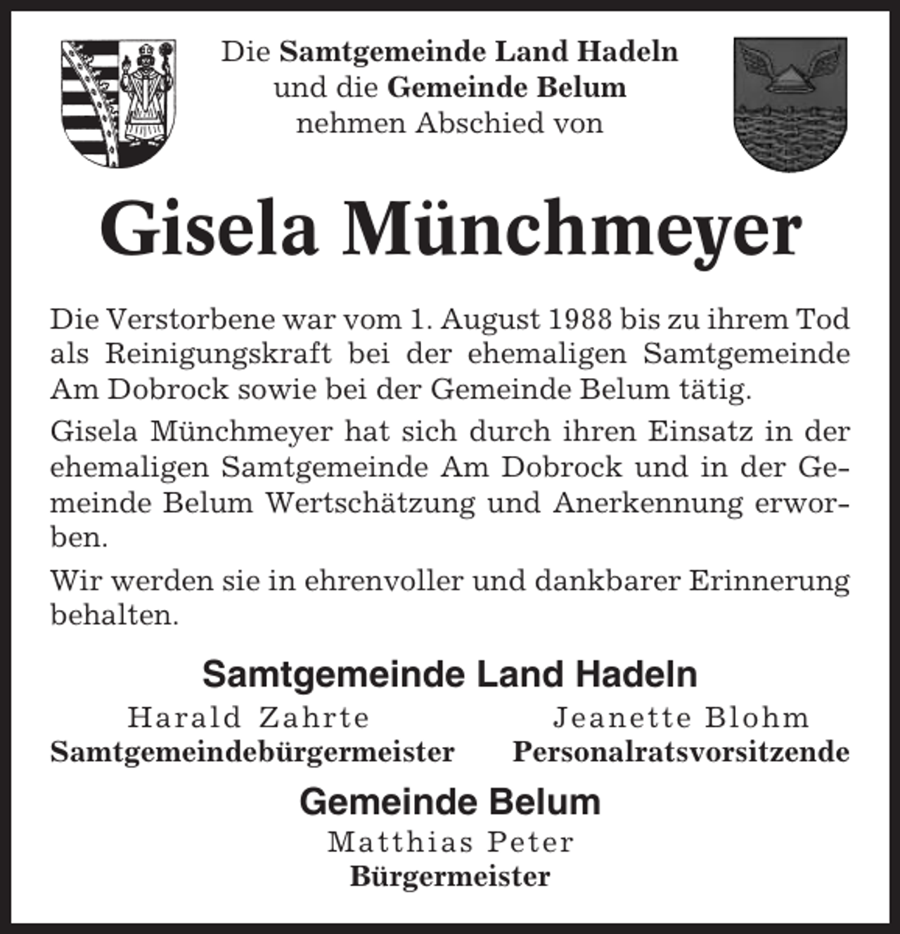 <p>Die Samtgemeinde Land Hadeln<br />und die Gemeinde Belum<br />nehmen Abschied von</p><p>Gisela Münchmeyer<br />Die Verstorbene war vom 1. August 1988 bis zu ihrem Tod<br />als Reinigungskraft bei der ehemaligen Samtgemeinde<br />Am Dobrock sowie bei der Gemeinde Belum tätig.<br />Gisela Münchmeyer hat sich durch ihren Einsatz in der<br />ehemaligen Samtgemeinde Am Dobrock und in der Gemeinde Belum Wertschätzung und Anerkennung erworben.<br />Wir werden sie in ehrenvoller und dankbarer Erinnerung<br />behalten.</p><p>Samtgemeinde Land Hadeln<br />Harald Zahrte<br />Samtgemeindebürgermeister</p><p>Jeanette Blohm<br />Personalratsvorsitzende</p><p>Gemeinde Belum<br />Matthias Peter<br />Bürgermeister</p>