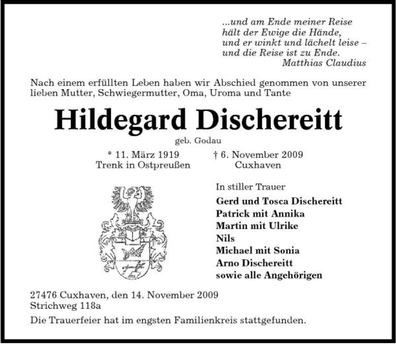 <p>...und am Ende meiner Reise hält der Ewige die Hände, und er winkt und lächelt leise – und die Reise ist zu Ende. Matthias Claudius Nach einem erfüllten Leben haben wir Abschied genommen von unserer lieben Mutter, Schwiegermutter, Oma, Uroma und Tante</p>
<p>Hildegard Dischereitt<br />geb. Godau</p>
<p>* 11. März 1919 Trenk in Ostpreußen</p>
<p>† 6. November 2009 Cuxhaven<br />In stiller Trauer</p>
<p>Gerd und Tosca Dischereitt Patrick mit Annika Martin mit Ulrike Nils Michael mit Sonia Arno Dischereitt sowie alle Angehörigen 27476 Cuxhaven, den 14. November 2009 Strichweg 118a Die Trauerfeier hat im engsten Familienkreis stattgefunden.</p>