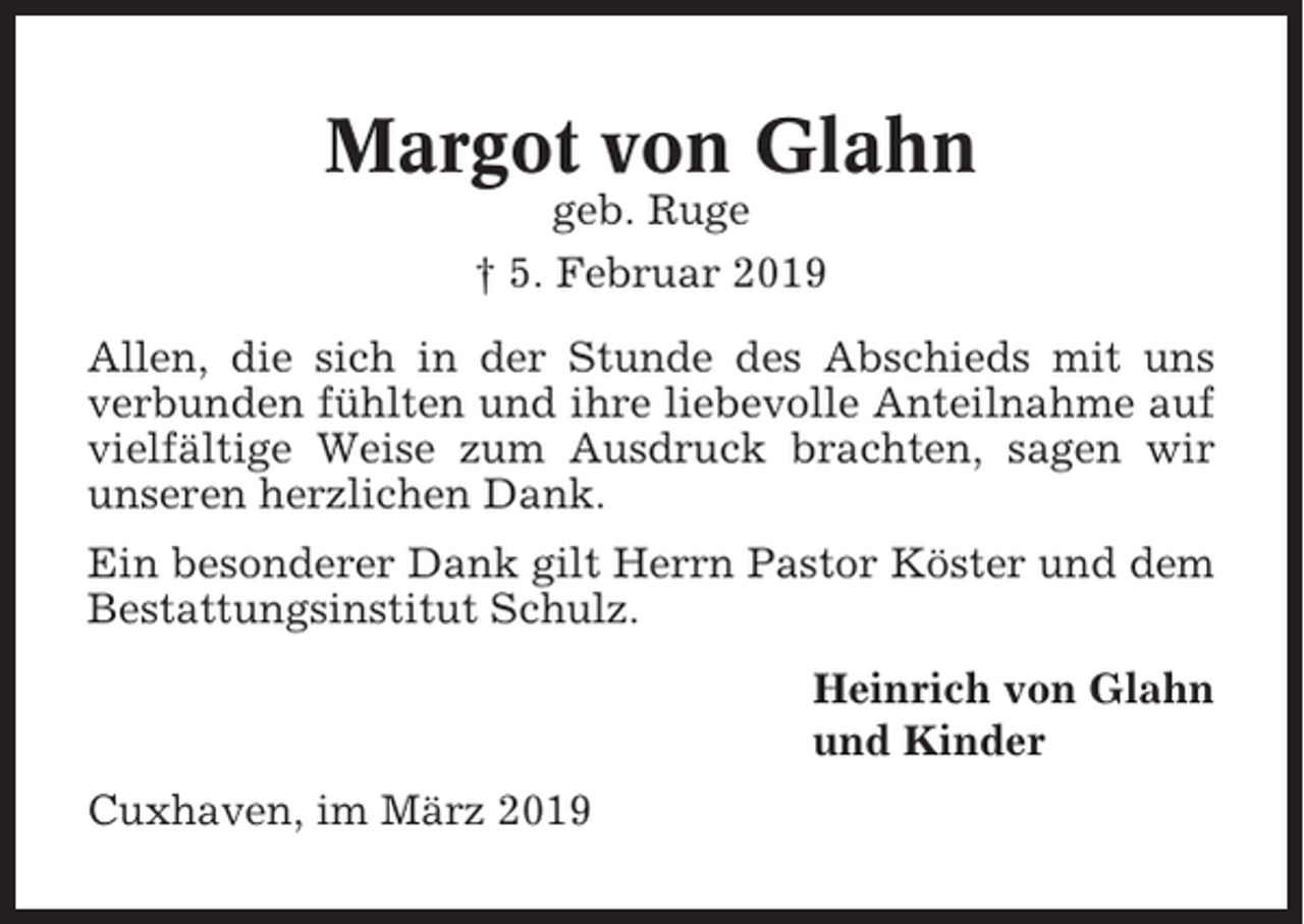 <p>Margot von Glahn<br />geb. Ruge<br />† 5. Februar 2019<br />Allen, die sich in der Stunde des Abschieds mit uns<br />verbunden fühlten und ihre liebevolle Anteilnahme auf<br />vielfältige Weise zum Ausdruck brachten, sagen wir<br />unseren herzlichen Dank.<br />Ein besonderer Dank gilt Herrn Pastor Köster und dem<br />Bestattungsinstitut Schulz.<br />Heinrich von Glahn<br />und Kinder<br />Cuxhaven, im März 2019</p>