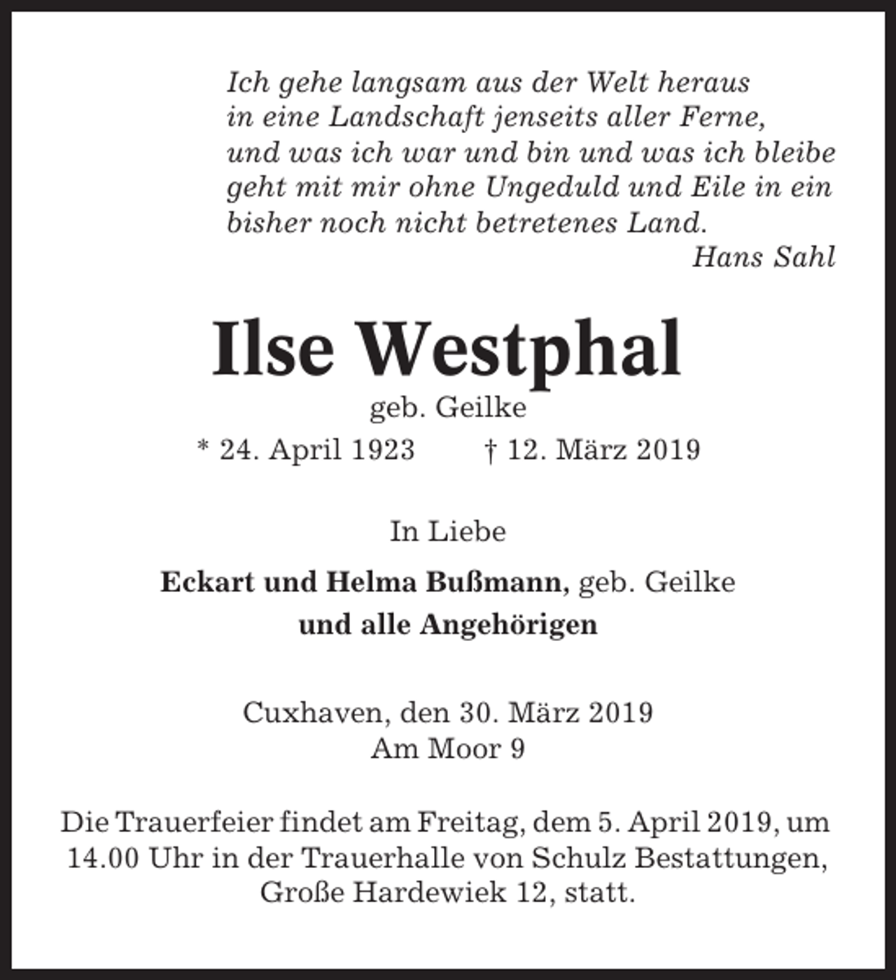<p>Ich gehe langsam aus der Welt heraus<br />in eine Landschaft jenseits aller Ferne,<br />und was ich war und bin und was ich bleibe<br />geht mit mir ohne Ungeduld und Eile in ein<br />bisher noch nicht betretenes Land.<br />Hans Sahl</p><p>Ilse Westphal<br />geb. Geilke<br />* 24. April 1923<br />† 12. März 2019<br />In Liebe<br />Eckart und Helma Bußmann, geb. Geilke<br />und alle Angehörigen<br />Cuxhaven, den 30. März 2019<br />Am Moor 9<br />Die Trauerfeier findet am Freitag, dem 5. April 2019, um<br />14.00 Uhr in der Trauerhalle von Schulz Bestattungen,<br />Große Hardewiek 12, statt.</p>