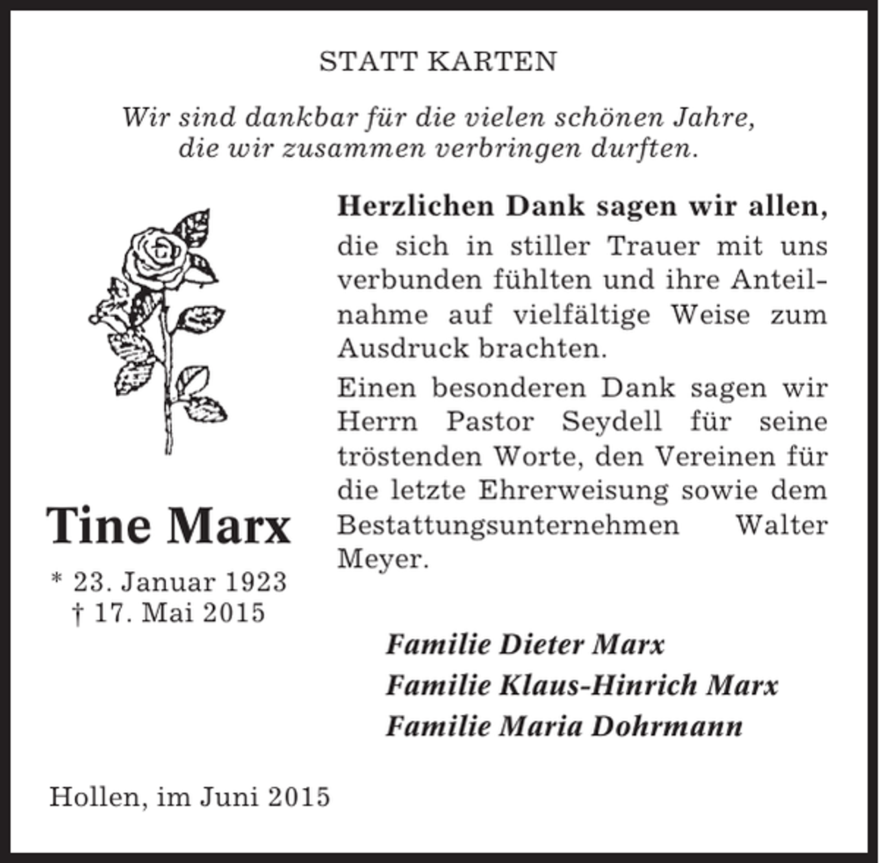 <p>STATT KARTEN<br />Wir sind dankbar für die vielen schönen Jahre,<br />die wir zusammen verbringen durften.</p><p>Herzlichen Dank sagen wir allen,</p><p>Tine Marx<br />* 23. Januar 1923<br />† 17. Mai 2015</p><p>die sich in stiller Trauer mit uns<br />verbunden fühlten und ihre Anteilnahme auf vielfältige Weise zum<br />Ausdruck brachten.<br />Einen besonderen Dank sagen wir<br />Herrn Pastor Seydell für seine<br />tröstenden Worte, den Vereinen für<br />die letzte Ehrerweisung sowie dem<br />Bestattungsunternehmen<br />Walter<br />Meyer.<br />Familie Dieter Marx<br />Familie Klaus-Hinrich Marx<br />Familie Maria Dohrmann</p><p>Hollen, im Juni 2015</p>