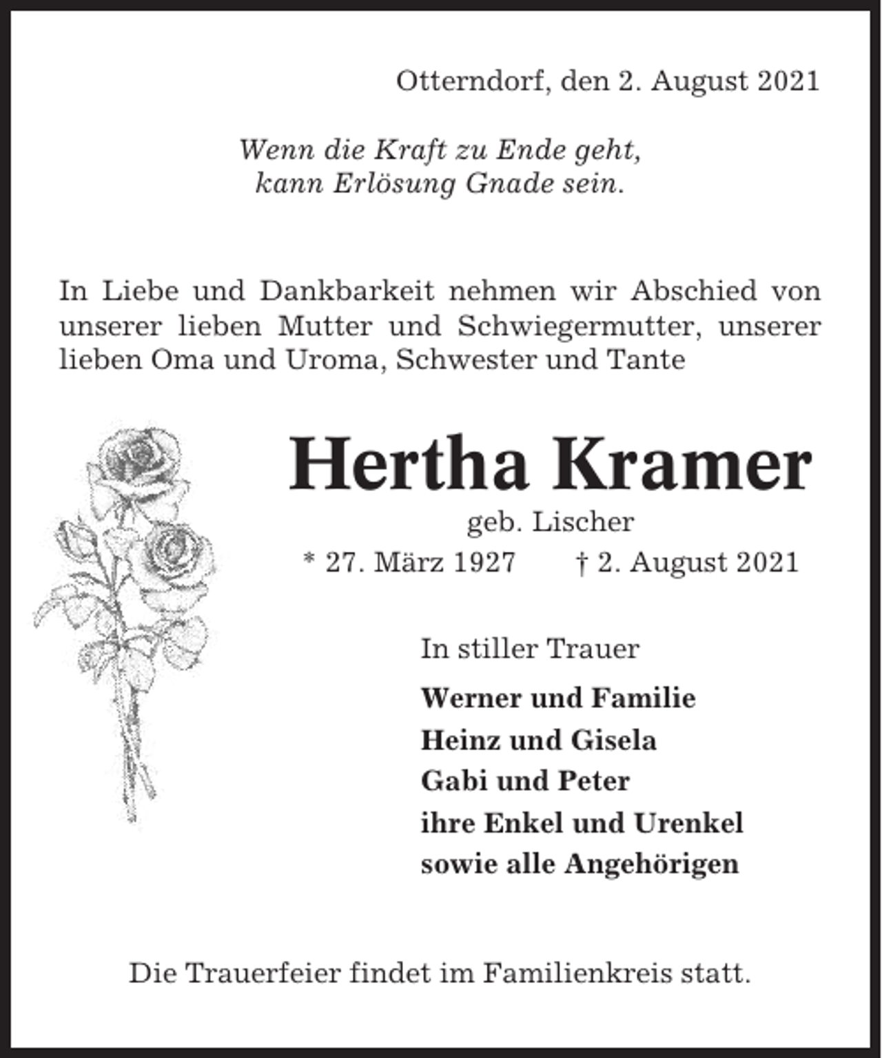<p>Otterndorf, den 2. August 2021<br />Wenn die Kraft zu Ende geht,<br />kann Erlösung Gnade sein.</p><p>In Liebe und Dankbarkeit nehmen wir Abschied von<br />unserer lieben Mutter und Schwiegermutter, unserer<br />lieben Oma und Uroma, Schwester und Tante</p><p>Hertha Kramer<br />geb. Lischer<br />* 27. März 1927<br />† 2. August 2021<br />In stiller Trauer<br />Werner und Familie<br />Heinz und Gisela<br />Gabi und Peter<br />ihre Enkel und Urenkel<br />sowie alle Angehörigen</p><p>Die Trauerfeier findet im Familienkreis statt.</p>