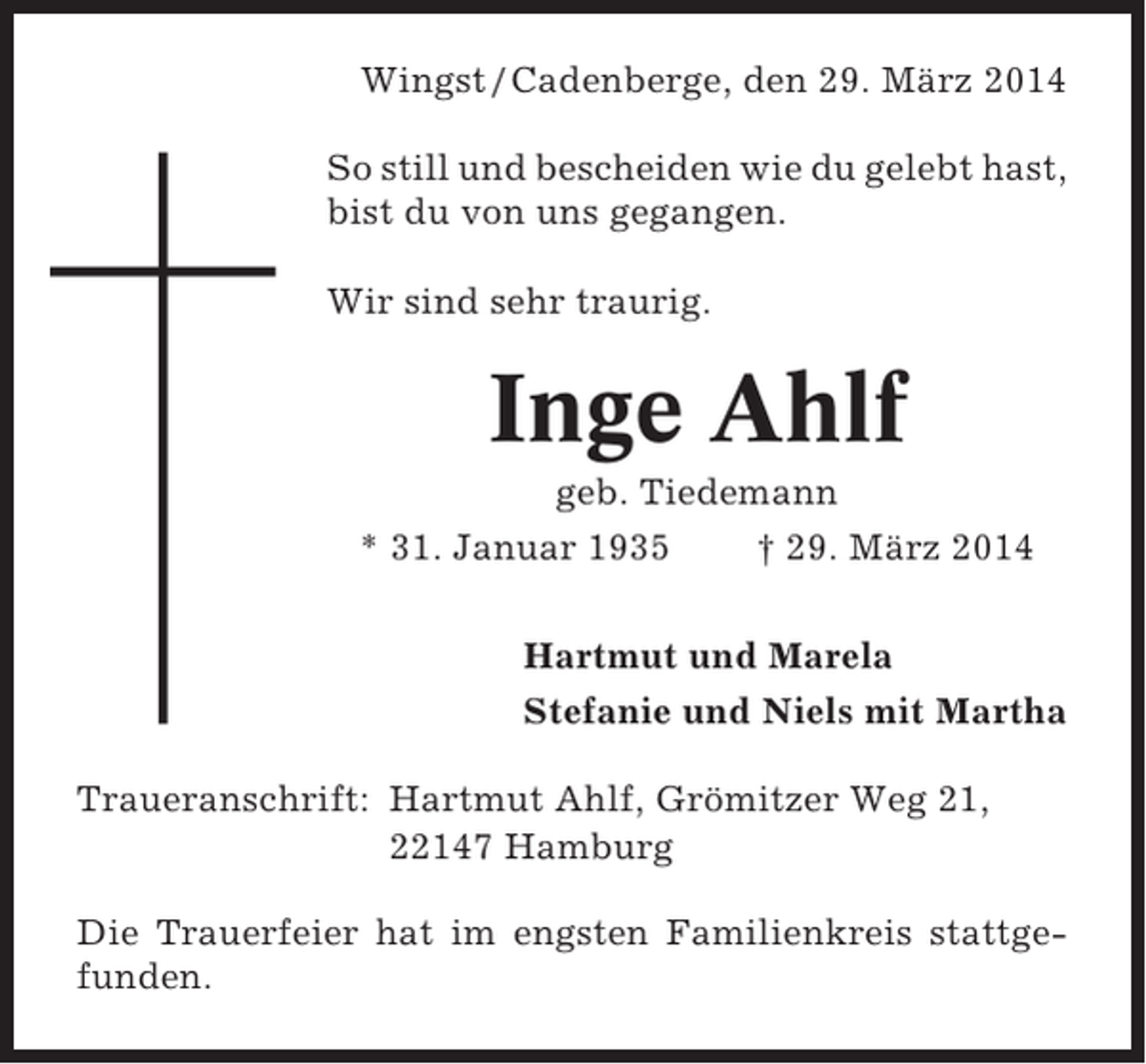 <p>Wingst / Cadenberge, den 29. März 2014<br />So still und bescheiden wie du gelebt hast,<br />bist du von uns gegangen.<br />Wir sind sehr traurig.</p><p>Inge Ahlf<br />geb. Tiedemann<br />* 31. Januar 1935<br />† 29. März 2014<br />Hartmut und Marela<br />Stefanie und Niels mit Martha<br />Traueranschrift: Hartmut Ahlf, Grömitzer Weg 21,<br />22147 Hamburg<br />Die Trauerfeier hat im engsten Familienkreis stattgefunden.</p>