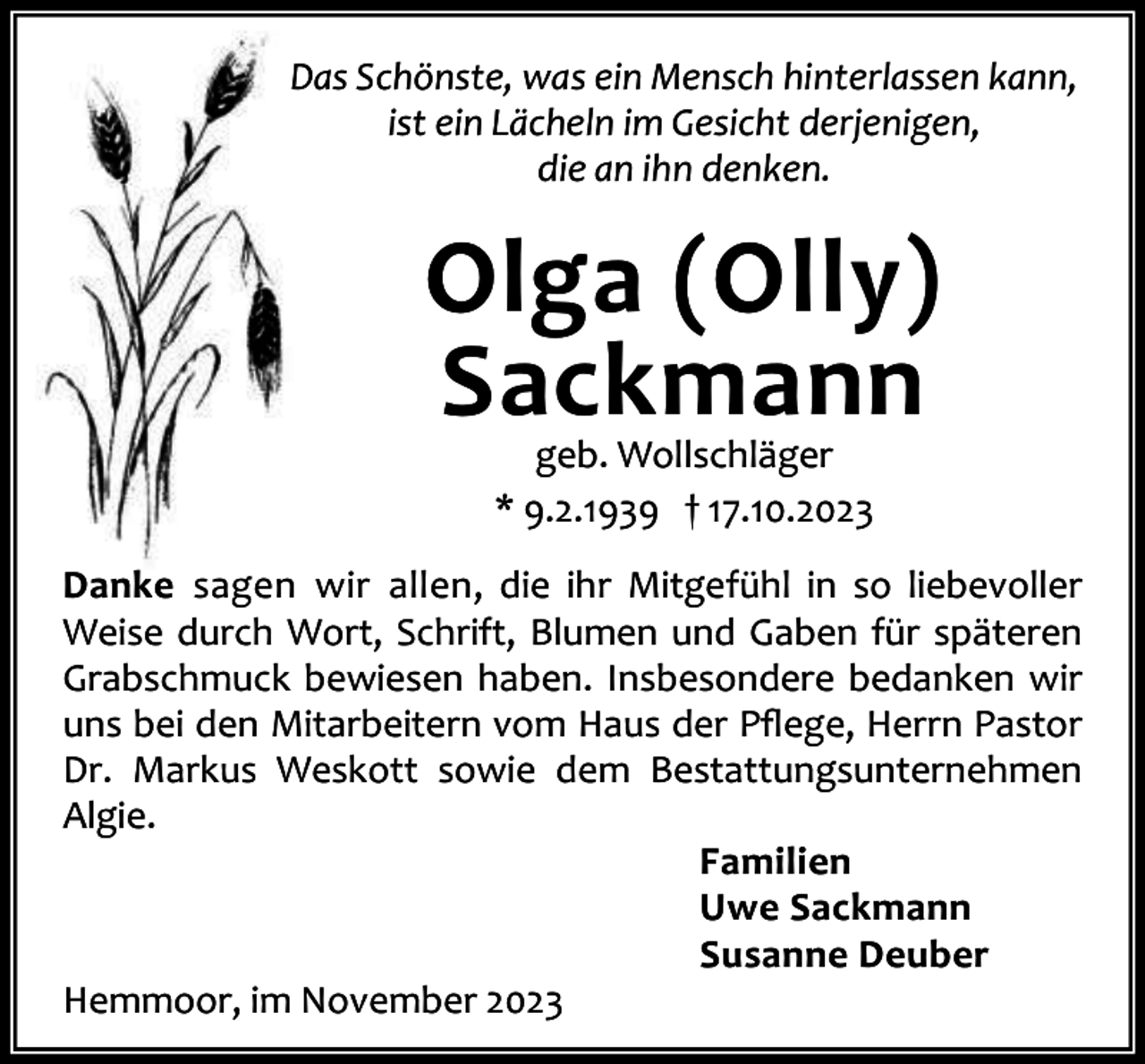<p>Das Schönste, was ein Mensch hinterlassen kann,<br />ist ein Lächeln im Gesicht derjenigen,<br />die an ihn denken.</p><p>Olga (Olly)<br />Sackmann<br />geb. Wollschläger<br />* 9.2.1939 † 17.10.2023</p><p>Danke sagen wir allen, die ihr Mitgefühl in so liebevoller<br />Weise durch Wort, Schrift, Blumen und Gaben für späteren<br />Grabschmuck bewiesen haben. Insbesondere bedanken wir<br />uns bei den Mitarbeitern vom Haus der Pﬂege, Herrn Pastor<br />Dr. Markus Weskott sowie dem Bestattungsunternehmen<br />Algie.<br />Familien<br />Uwe Sackmann<br />Susanne Deuber<br />Hemmoor, im November 2023</p>