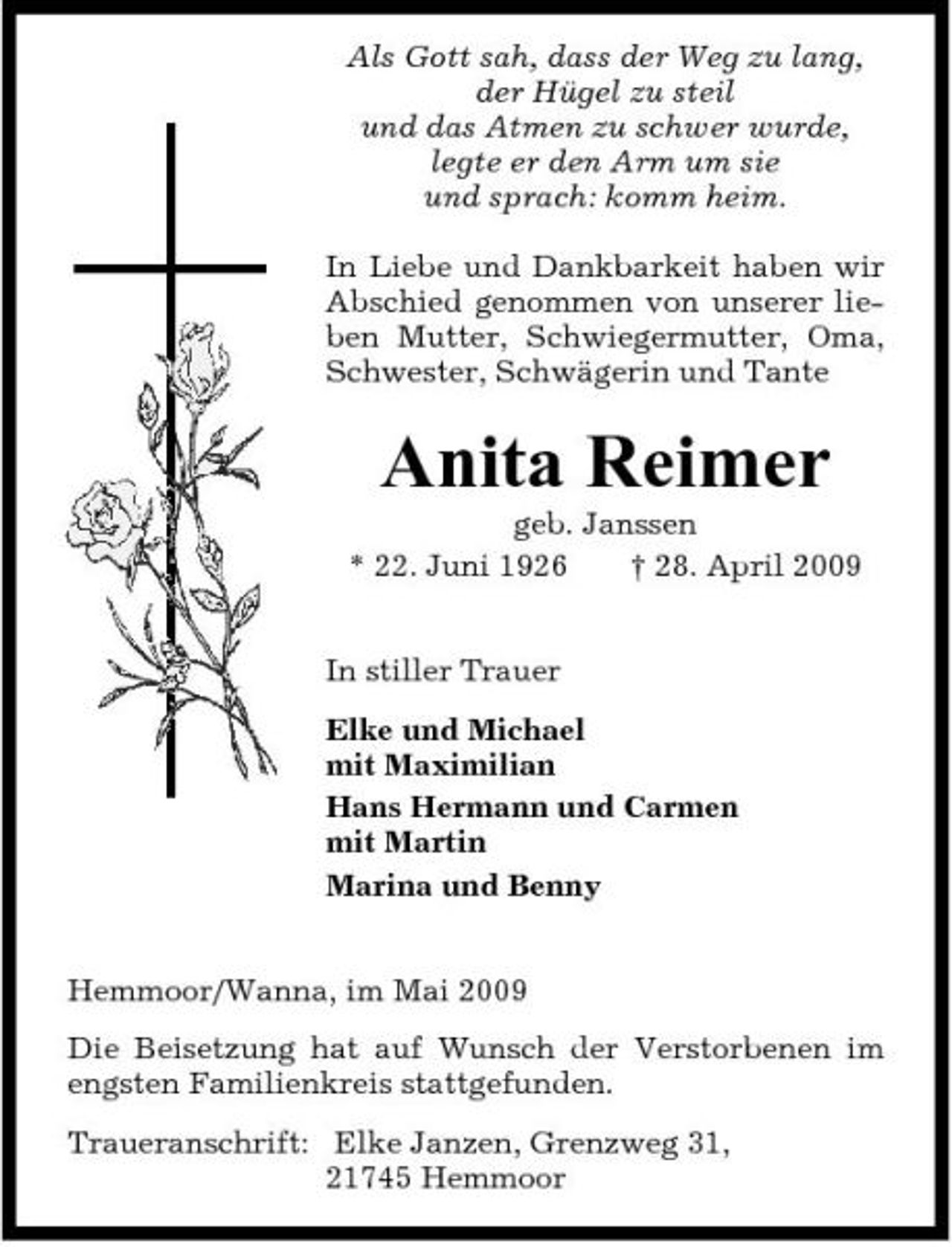 <p>Als Gott sah, dass der Weg zu lang, der Hügel zu steil und das Atmen zu schwer wurde, legte er den Arm um sie und sprach: komm heim. In Liebe und Dankbarkeit haben wir Abschied genommen von unserer lieben Mutter, Schwiegermutter, Oma, Schwester, Schwägerin und Tante</p><p>Anita Reimer<br />geb. Janssen * 22. Juni 1926 † 28. April 2009 In stiller Trauer Elke und Michael mit Maximilian Hans Hermann und Carmen mit Martin Marina und Benny Hemmoor/Wanna, im Mai 2009 Die Beisetzung hat auf Wunsch der Verstorbenen im engsten Familienkreis stattgefunden. Traueranschrift: Elke Janzen, Grenzweg 31, 21745 Hemmoor</p>