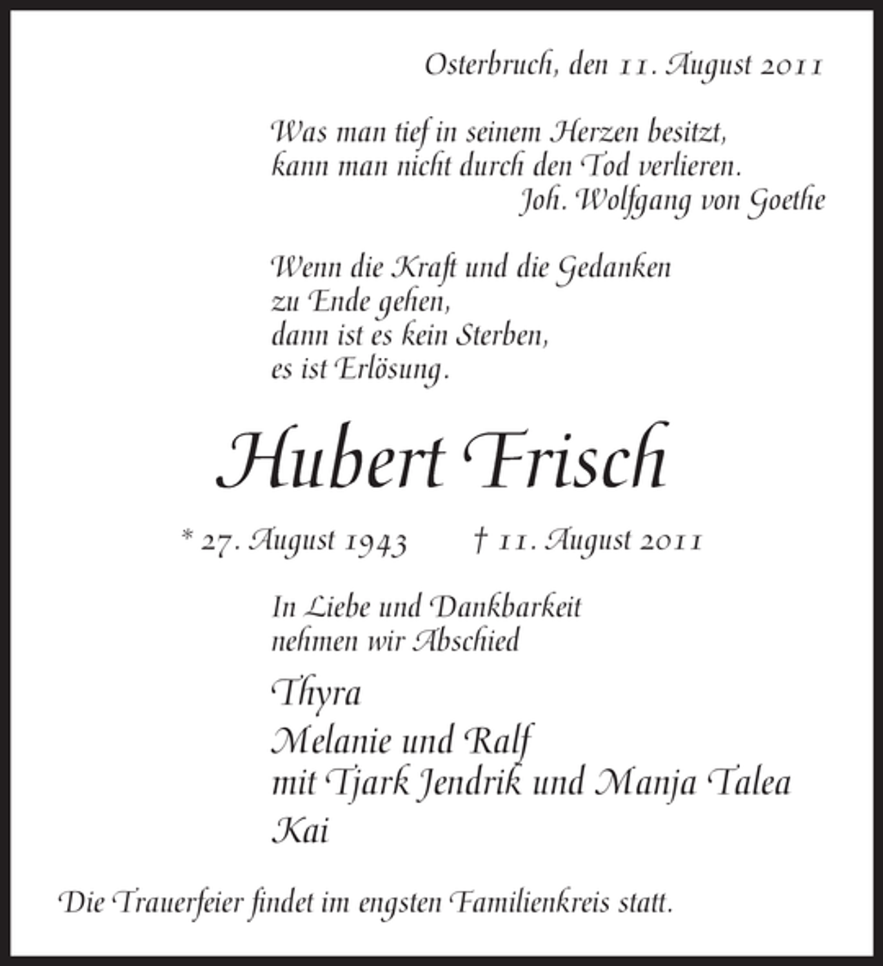 <p>Osterbruch, den 11. August 2011<br />Was man tief in seinem Herzen besitzt,<br />kann man nicht durch den Tod verlieren.<br />Joh. Wolfgang von Goethe<br />Wenn die Kraft und die Gedanken<br />zu Ende gehen,<br />dann ist es kein Sterben,<br />es ist Erlösung.</p><p>Hubert Frisch<br />* 27. August 1943</p><p>† 11. August 2011</p><p>In Liebe und Dankbarkeit<br />nehmen wir Abschied</p><p>Thyra<br />Melanie und Ralf<br />mit Tjark Jendrik und Manja Talea<br />Kai<br />Die Trauerfeier findet im engsten Familienkreis statt.</p>