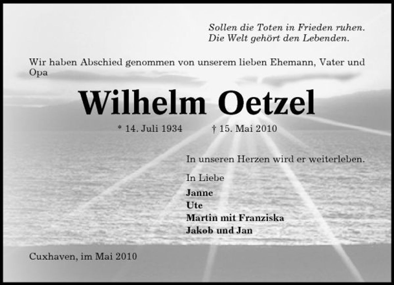 <p>Sollen die Toten in Frieden ruhen. Die Welt gehört den Lebenden. Wir haben Abschied genommen von unserem lieben Ehemann, Vater und Opa</p><p>Wilhelm Oetzel<br />* 14. Juli 1934 † 15. Mai 2010 In unseren Herzen wird er weiterleben. In Liebe Janne Ute Martin mit Franziska Jakob und Jan Cuxhaven, im Mai 2010</p>