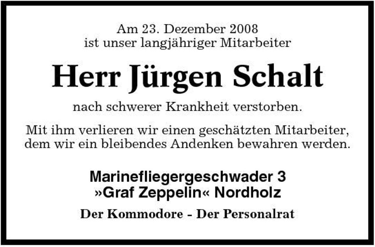 <p>Am 23. Dezember 2008 ist unser langjähriger Mitarbeiter</p>
<p>Herr Jürgen Schalt<br />nach schwerer Krankheit verstorben. Mit ihm verlieren wir einen geschätzten Mitarbeiter, dem wir ein bleibendes Andenken bewahren werden.</p>
<p>Marinefliegergeschwader 3 »Graf Zeppelin« Nordholz<br />Der Kommodore - Der Personalrat</p>