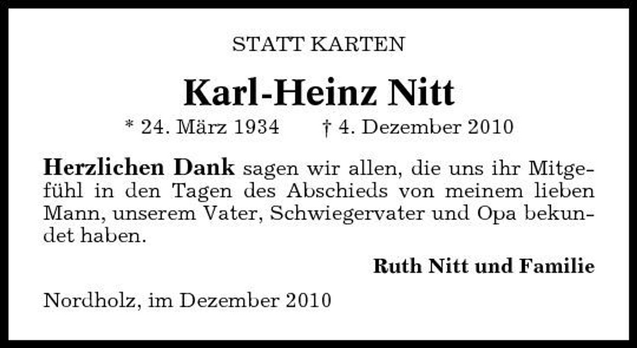 <p>STATT KARTEN</p><p>Karl-Heinz Nitt<br />* 24. März 1934 † 4. Dezember 2010</p><p>Herzlichen Dank sagen wir allen, die uns ihr Mitgefühl in den Tagen des Abschieds von meinem lieben Mann, unserem Vater, Schwiegervater und Opa bekundet haben. Ruth Nitt und Familie Nordholz, im Dezember 2010</p>
