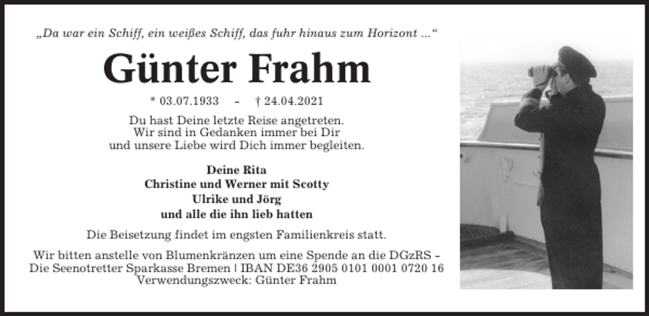 <p>„Da war ein Schiff, ein weißes Schiff, das fuhr hinaus zum Horizont ...“</p><p>Günter Frahm<br />* 03.07.1933</p><p>-</p><p>† 24.04.2021</p><p>Du hast Deine letzte Reise angetreten.<br />Wir sind in Gedanken immer bei Dir<br />und unsere Liebe wird Dich immer begleiten.<br />Deine Rita<br />Christine und Werner mit Scotty<br />Ulrike und Jörg<br />und alle die ihn lieb hatten<br />Die Beisetzung findet im engsten Familienkreis statt.<br />Wir bitten anstelle von Blumenkränzen um eine Spende an die DGzRS Die Seenotretter Sparkasse Bremen | IBAN DE36 2905 0101 0001 0720 16<br />Verwendungszweck: Günter Frahm</p>