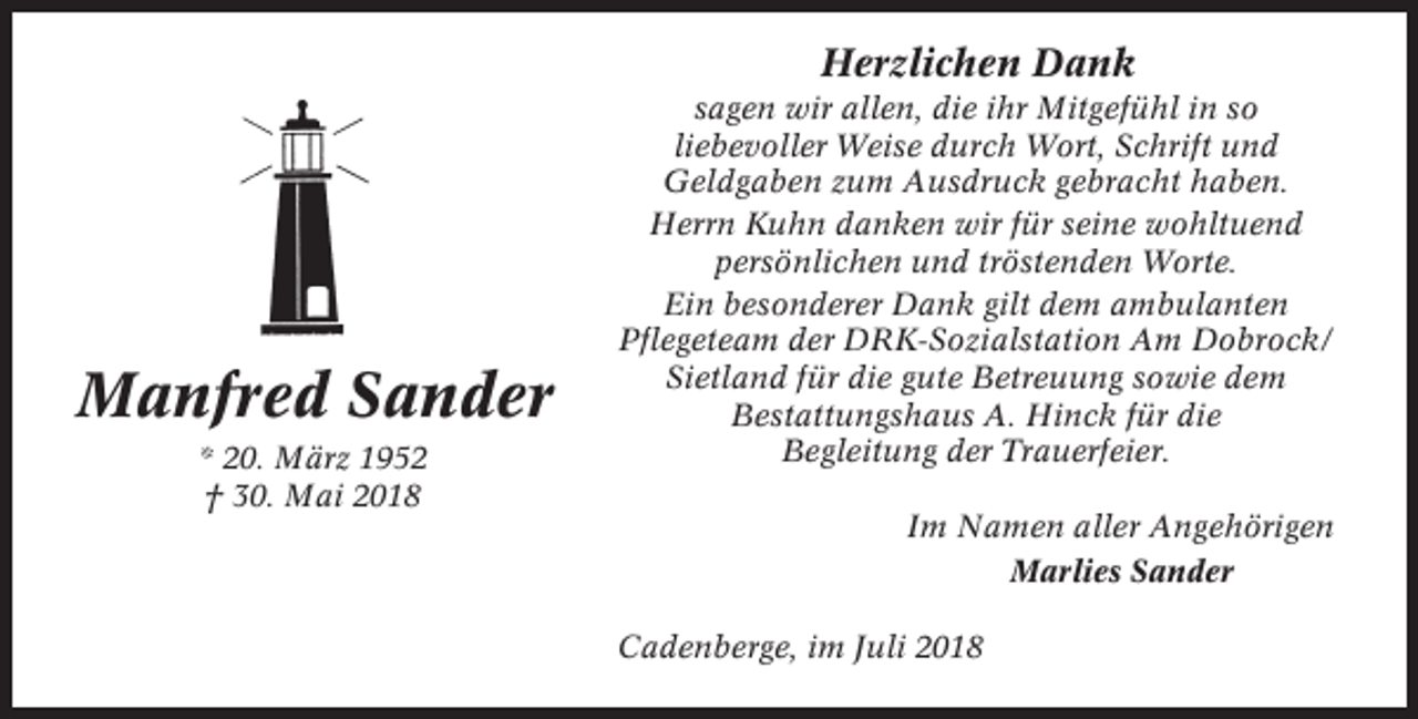 <p>Herzlichen Dank</p><p>Manfred Sander<br />* 20. März 1952<br />† 30. Mai 2018</p><p>sagen wir allen, die ihr Mitgefühl in so<br />liebevoller Weise durch Wort, Schrift und<br />Geldgaben zum Ausdruck gebracht haben.<br />Herrn Kuhn danken wir für seine wohltuend<br />persönlichen und tröstenden Worte.<br />Ein besonderer Dank gilt dem ambulanten<br />Pflegeteam der DRK-Sozialstation Am Dobrock/<br />Sietland für die gute Betreuung sowie dem<br />Bestattungshaus A. Hinck für die<br />Begleitung der Trauerfeier.<br />Im Namen aller Angehörigen<br />Marlies Sander<br />Cadenberge, im Juli 2018</p>