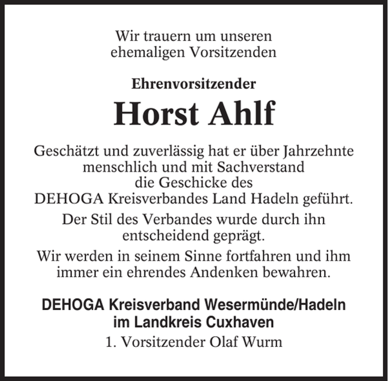 <p>Wir trauern um unseren<br />ehemaligen Vorsitzenden<br />Ehrenvorsitzender</p><p>Horst Ahlf<br />Geschätzt und zuverlässig hat er über Jahrzehnte<br />menschlich und mit Sachverstand<br />die Geschicke des<br />DEHOGA Kreisverbandes Land Hadeln geführt.<br />Der Stil des Verbandes wurde durch ihn<br />entscheidend geprägt.<br />Wir werden in seinem Sinne fortfahren und ihm<br />immer ein ehrendes Andenken bewahren.</p><p>DEHOGA Kreisverband Wesermünde/Hadeln<br />im Landkreis Cuxhaven<br />1. Vorsitzender Olaf Wurm</p>