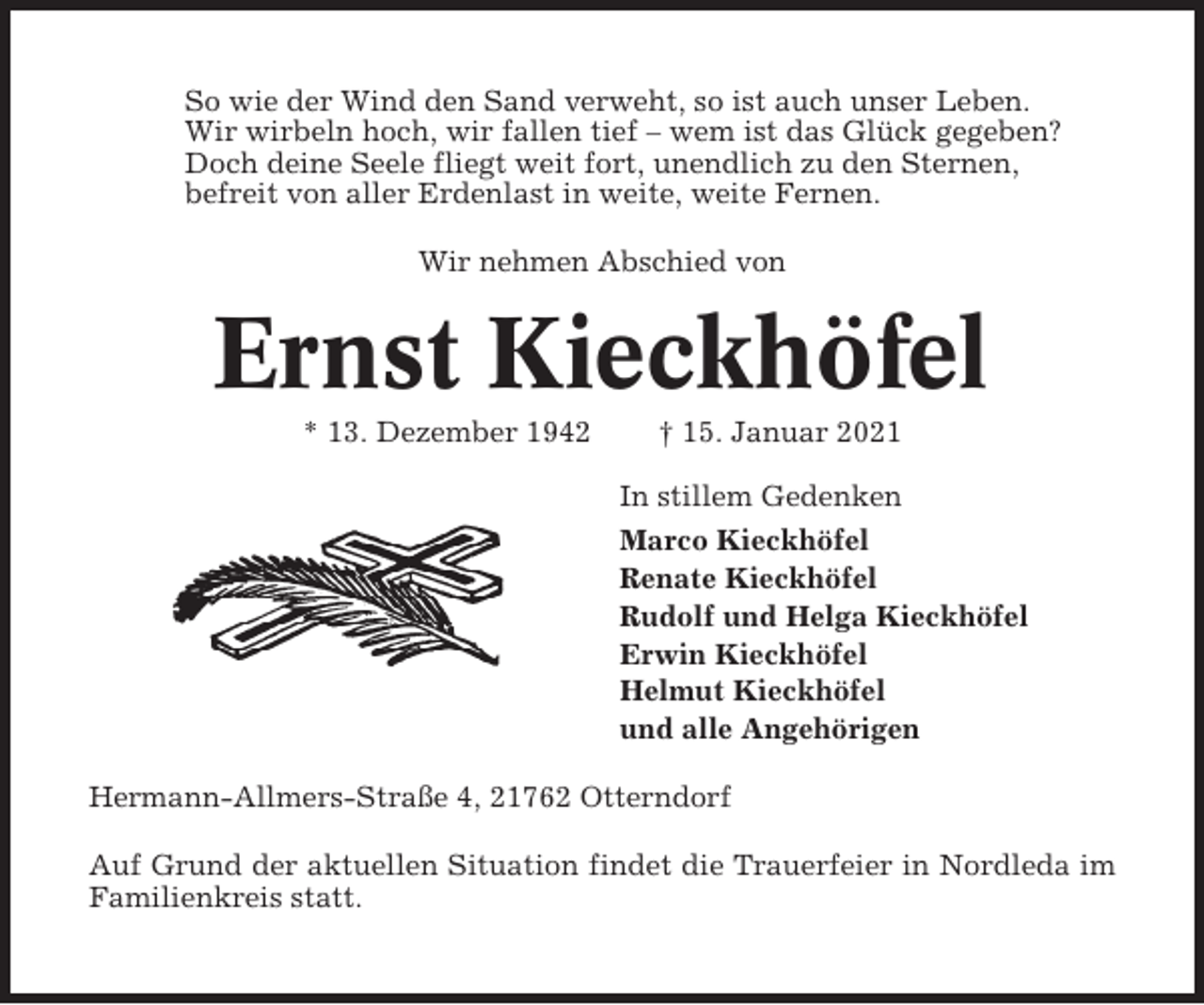 <p>So wie der Wind den Sand verweht, so ist auch unser Leben.<br />Wir wirbeln hoch, wir fallen tief – wem ist das Glück gegeben?<br />Doch deine Seele fliegt weit fort, unendlich zu den Sternen,<br />befreit von aller Erdenlast in weite, weite Fernen.<br />Wir nehmen Abschied von</p><p>Ernst Kieckhöfel<br />* 13. Dezember 1942</p><p>† 15. Januar 2021<br />In stillem Gedenken<br />Marco Kieckhöfel<br />Renate Kieckhöfel<br />Rudolf und Helga Kieckhöfel<br />Erwin Kieckhöfel<br />Helmut Kieckhöfel<br />und alle Angehörigen</p><p>Hermann-Allmers-Straße 4, 21762 Otterndorf<br />Auf Grund der aktuellen Situation findet die Trauerfeier in Nordleda im<br />Familienkreis statt.</p>
