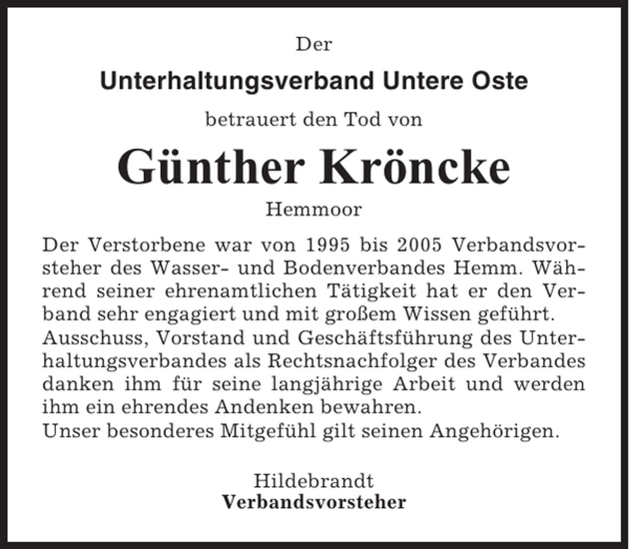 <p>Der</p><p>Unterhaltungsverband Untere Oste<br />betrauert den Tod von</p><p>GÃ¼nther KrÃ¶ncke<br />Hemmoor<br />Der Verstorbene war von 1995 bis 2005 Verbandsvorsteher des Wasser- und Bodenverbandes Hemm. WÃ¤hrend seiner ehrenamtlichen TÃ¤tigkeit hat er den Verband sehr engagiert und mit groÃŸem Wissen gefÃ¼hrt.<br />Ausschuss, Vorstand und GeschÃ¤ftsfÃ¼hrung des Unterhaltungsverbandes als Rechtsnachfolger des Verbandes<br />danken ihm fÃ¼r seine langjÃ¤hrige Arbeit und werden<br />ihm ein ehrendes Andenken bewahren.<br />Unser besonderes MitgefÃ¼hl gilt seinen AngehÃ¶rigen.<br />Hildebrandt<br />Verbandsvorsteher</p>