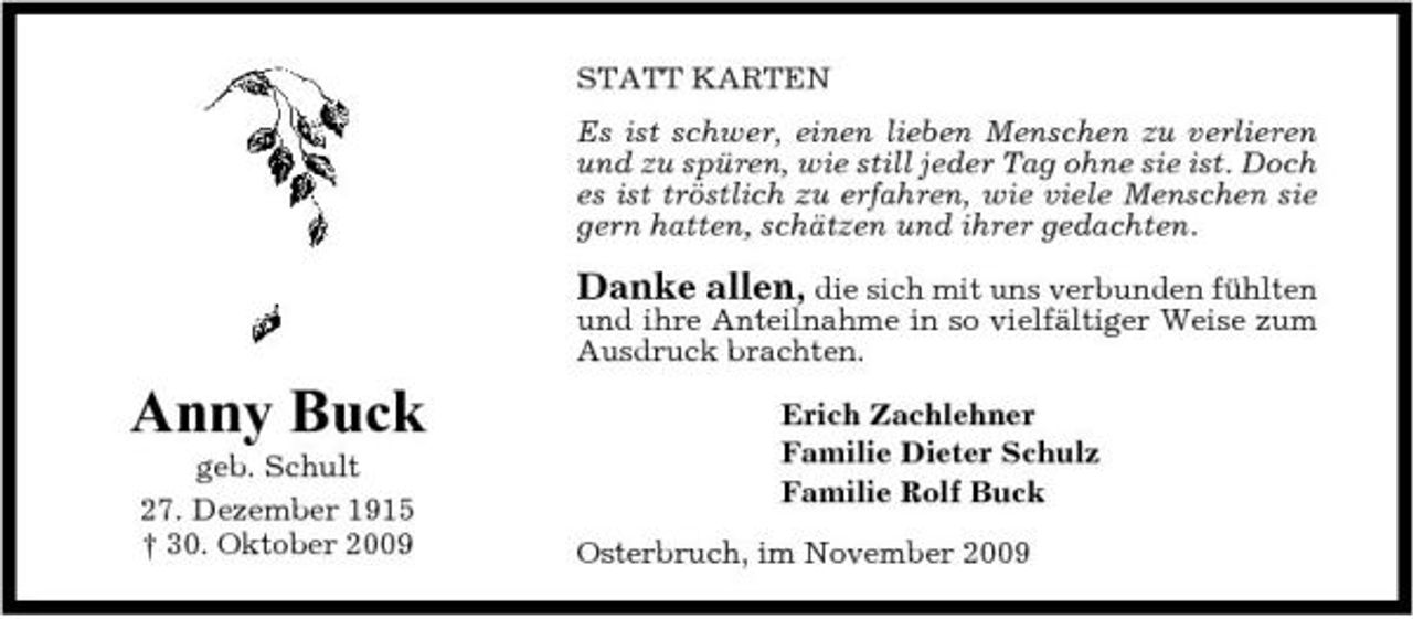 <p>STATT KARTEN Es ist schwer, einen lieben Menschen zu verlieren und zu spüren, wie still jeder Tag ohne sie ist. Doch es ist tröstlich zu erfahren, wie viele Menschen sie gern hatten, schätzen und ihrer gedachten.</p><p>Danke allen, die sich mit uns verbunden fühlten und ihre Anteilnahme in so vielfältiger Weise zum Ausdruck brachten.</p><p>Anny Buck<br />geb. Schult 27. Dezember 1915 † 30. Oktober 2009</p><p>Erich Zachlehner Familie Dieter Schulz Familie Rolf Buck Osterbruch, im November 2009</p>